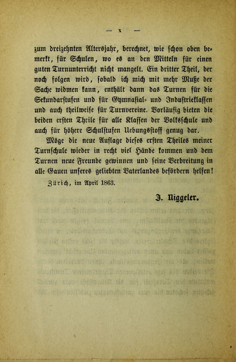 $um brei^nten 5llter8}aljr, beregnet, tote ftf)ott oben be* merft, für ©cfyulen, too e8 an ben Mitteln für einen guten Turnunterricht nid)t mangelt. (Sin britter Tljeil, ber nocf) folgen toirb, fobatb idj mid) mit mel)r Sttuge ber @acf)e toibmen fann, enthält bann ba8 turnen für bie ©efunbarftufen unb für ®t)mnafiat* nnb Snbuftrieftaffen unb aucf) tfjeiltoeife für Turnvereine. Vorläufig bieten bie beiben erften Tfjeile für alle Staffen ber VolfSfdjule unb auch für l)öf)ere @d)ulftufen UebungSftoff genug bar. Sttöge bie neue Auflage biefeö erften Teiles meiner Turnfdjule toieber in red)t viel §änbe fommen unb bem Turnen neue gremtbe getoinnen unb feine Verbreitung in alle ©auen wtfereS geliebten VaterlanbeS beförbern Reifen! 3üri(b, im Styrtl 1863.
