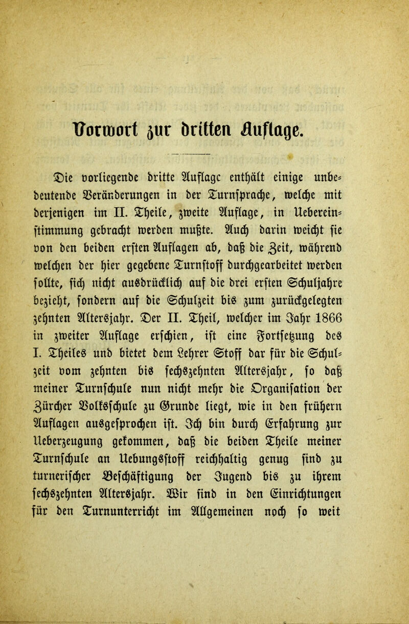 Tformort äur öritten Auflage. ©ie oortiegenbe britte Auflage enthält einige mtbe= beutenbe SSeränberungen in ber Turnfprache, metefje mit berjenigen im II. £ljette, jmeite Auflage, in Uebereim ftimmung gebracht merben mugte. Sind) barin foeicht fie non ben beiben erften Auflagen ab, baf? bie »ä§renb melden ber Ijier gegebene Turnftoff burchgearbeitet merben fottte, fidE) nicht augbrüeftid) auf bie brei erften Schuljahre begeht, fonbern auf bie Schulzeit big jnm ^urüdgelegten zehnten TOergjahr. ©er II. £f)ei(, melier im 3al)r 1866 in Reiter Auflage erfdjien, ift eine gortfe^ung beg I. £!)etfeg unb bietet bem Sefjrer Stoff bar für bie 0d)ul* }eit üom ahnten big fedjg^e^nten TOergjahr, fo bah meiner Turnfchule nun nicht mehr bie Drganifation ber 3ürd)er SSotfgfchuIe ju ©runbe liegt, mie in ben frühem Auflagen auggefprochen ift. geh bin burdj (Erfahrung jur Ueberjeugung gefomnten, baß bie beiben Xtyxit meiner £urnfd)ule an Uebunggftoff reichhaltig genug finb ju turnerifdjer 33efchäftigung ber 3ugenb big ju ihrem fedjgjeljnten 2Utergjahr. 2Bir finb in ben (Einrichtungen für ben Turnunterricht im ^gemeinen noch fo meit