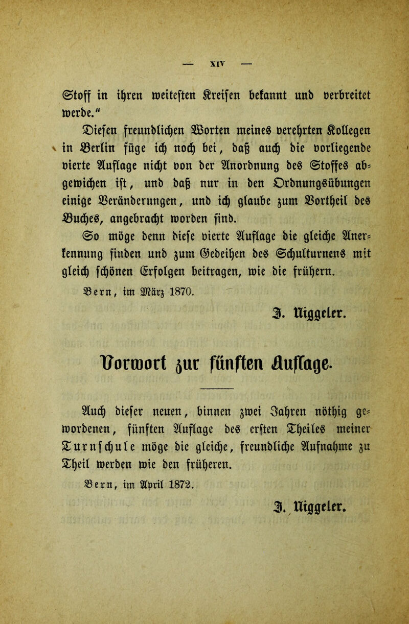 @toff in ihren meiteften Greifen befamtt unb Derbreitet iDerbe. liefen freunblidjen ^Borten meine« oerehrten Bottegen \ in Berlin füge ich nod) bei, bag auch bie oorliegenbe Dierte Auflage nidjt oon ber 2lnorbnung be« Stoffe« ab' getDi^en ift, unb bag nur in ben £)rbnung«übungen einige Sßeränberungen, unb ich glaube junt SSort^eit be« 33ucf)e«, angebracht toorben finb. So möge benn biefe Dierte Auflage bie gleiche 2lner* fennnng finben unb jum ©ebenen be« Schulturnen« mit gleich frönen Erfolgen beitragen, mie bie frühem. 33ern, im 2Rarj 1870. 3. ttiggeler. tformort 5ur fünften Auflage. $uch btefer neuen, binnen jtoei fahren nöthig g^ morbenen, fünften Auflage be« erften £f)eMe$ meiner £urnfchute möge bie gleite, freunbliche Aufnahme Xtyil merben tote ben früheren. SSern, im Styril 1872. 3» ITiggelet