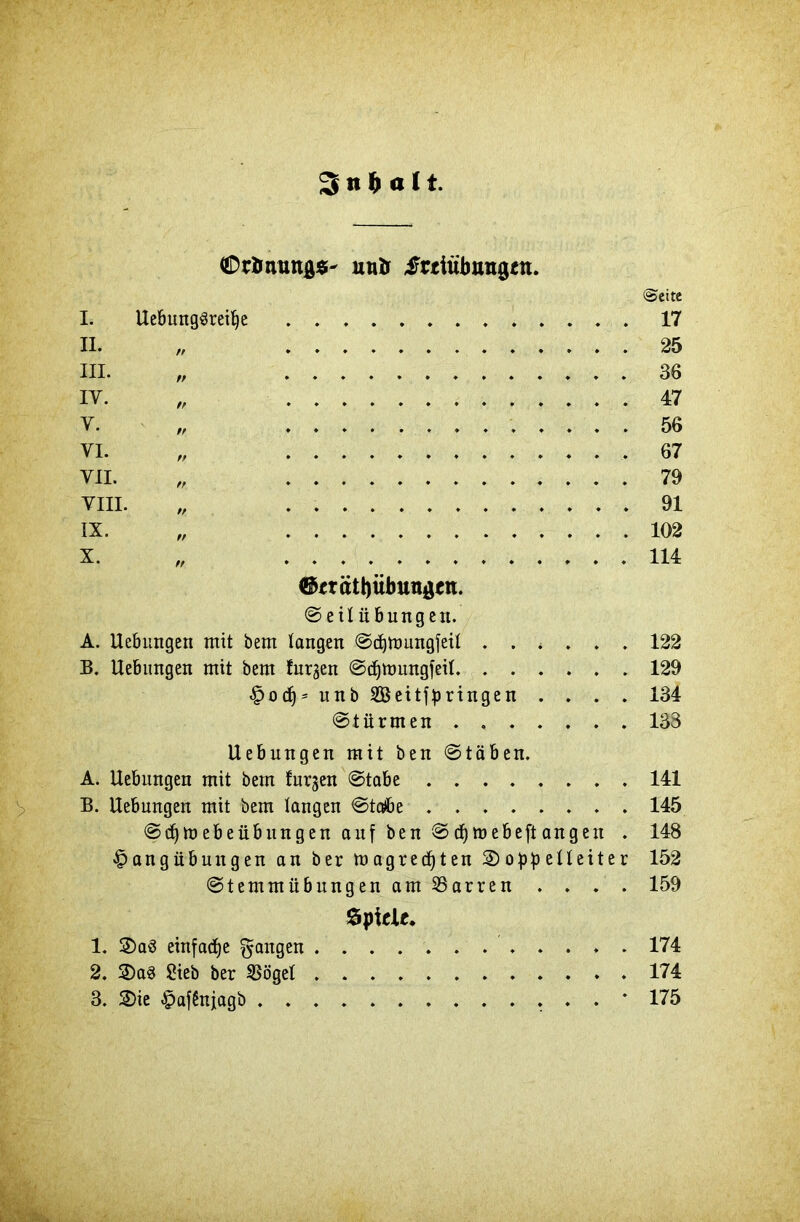 3 n & o 11. OtSnungs- uuö frtütbungtn. I. UebungSreifye II. „ III. „ y. VI. VII. VIII. x. „ ®«rätt)übungen. Seil Übungen. A. Uebungen mit bem taugen Sdjmungfeil . . . B. Uebungen mit bem furzen Sctjmungfeil. . . . Hodj* unb SBeitfpringen . Stürmen . . . . <&eite 17 25 36 47 56 67 79 91 102 114 122 129 134 133 Uebungen mit ben Stäben. A. Uebungen mit bem furzen (Stabe 141 B. Uebungen mit bem langen Stcrfbe 145 SdjmebeübungenaufbenSdjmebeftangen . 148 Hangübungen an ber m agredjten 2)oppetteiter 152 Stemmübungen am Darren .... 159 Spiele* 1. 2>a3 einfache fangen 174 2. SDaS Sieb ber flöget ............ 174 3. SDie HafSnjagb * 175