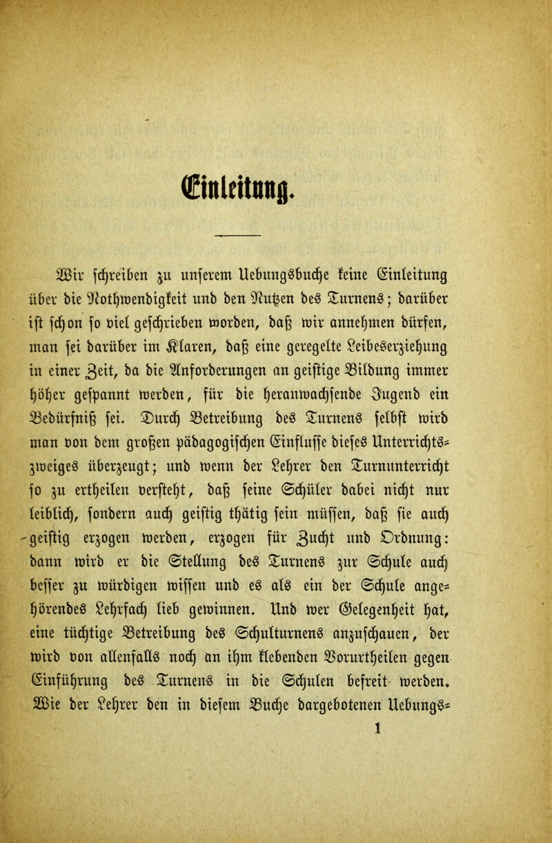 dftnlcttmtfl 2Bir fdjreiben $u unferent UebmtgSbuche leine Einleitung über bie ^othmenbigleit unb ben 9?u|en beS Turnens; barüber ift fdjon fo Diel getrieben morben, baß mir annehmen bürfen, man fei barüber im klaren, baß eine geregelte £eibe$erjiefjung in einer £tit, ba bie 2lnforberungen an geiftige Gilbung immer höher gekannt merben, für bie Ijeranmacfyfenbe 3ugenb ein Bebürfniß fei, Turd) Betreibung beS Turnens felbft mirb man oon bent großen päbagogifd^en Einfluffe biefeö Unterrichte jmeigeS überzeugt; unb menn ber Se^rer ben Turnunterricht fo ju ertheilen öerfteht, baß feine Sdjüler babei nicht nur leiblich, fo^bern auch gciftig t^ätig fein müffen, baß fte and) -geiftig erlogen merben, erlogen für gvifyt unb Orbnnng: bann mirb er bie Stellung beS Turnend jur Schule auch beffer ju mürbigen miffen unb eS als ein ber Sdjule ange* hörenbeS Mehrfach lieb gemimten. Unb mer Gelegenheit hat, eine tüchtige Betreibung beS Schulturnens anjufdjauen, ber mirb oon allenfalls noch an ihm flebenben Borurtheilen gegen Einführung beS Turnens in bie Spulen befreit merben, 2Bie ber Lehrer ben in biefem Buche bargebotenen UebungS*