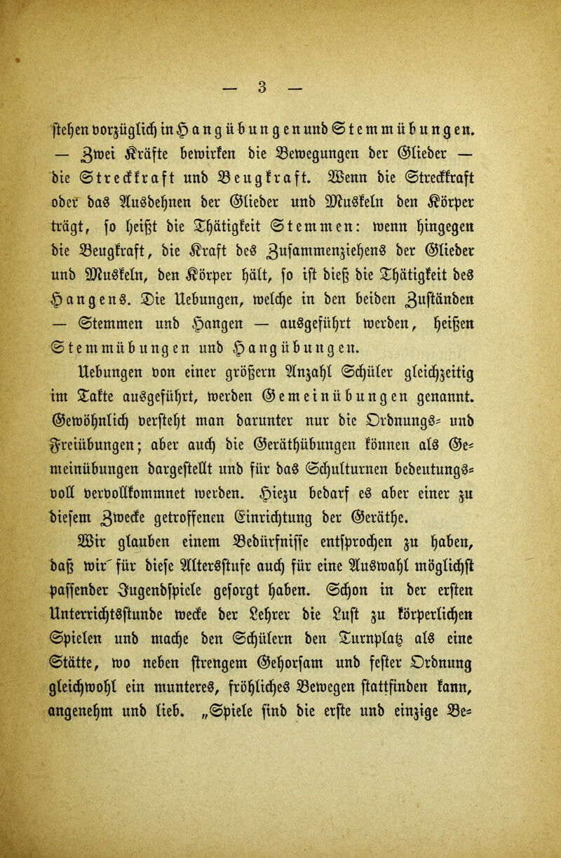 [teljen norjüglidj in§angübungen mtb © t e nt m ü b u n g en. — 3tt)ei Kräfte bemirfen bie 23emegungen ber ©lieber — bie ©trecffraft unb Söeugfraft. 2Benn bte ©trecffraft obef baS 91u3beljnett ber ©lieber uttb äftuSfeln ben Körper trägt, fo Ijeigt bie £§ätigfeit ©t ent men: memt hingegen bie 23eugfraft, bie $raft beS 3ufammen^e^en^ &er ©lieber unb SfluSfeln, ben Körper fyält, fo ift bieg bie £ljätigfeit be$ §angen§. ®te Hebungen, welche in ben beibett 3uftänben — ©ternmen unb §angen — auSgefüljrt Serben, feigen ©temmübungen unb §angübnttgen. Hebungen Don einer grögern 21n$al)l ©c£)üler gleichzeitig int £afte auSgefüfjrt, merben ©enteinübnngen genannt ©etuöfynlid) Derfteljt man barunter nur bie £)rbnung3* unb Freiübungen; aber aud) bie ©eratljübungen fönnen als ©e* nteinübungen bargeftellt unb für baS ©djulturnen bebeutungS* noü DerooHfommnet merben. £>ie$u bebarf eS aber einer ju biefent ^mecfe getroffenen ($inrid)tung ber ©erät^e. 2Bir glauben einem 53ebürfniffe entfprod^en jn §aben, bag mir für biefe 5llterSftufe aud) für eine $fuSmal)l möglidjft paffenber ^ugenbfticle geforgt Ijaben. ©d)on in ber erften HnterridjtSftunbe mecfe ber &e!jrer bie Sufi ju förperlidjen ©fielen unb madje ben ©djiilern ben £urnpla£ als eine ©tätte, mo neben ftrengem ©eljorfant unb fefter Orbnung gleidjmoljt ein munteres, fröljlidjeS SBemegen ftottfinben fann, angenehm unb lieb, „©piele finb bie erfte unb einzige 33e*