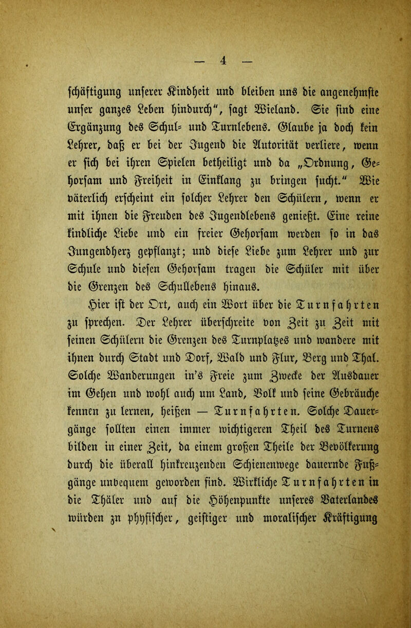 fdjäftigung unferer Kinbljeit unb bleiben un§ bie angeneljmfte unfer gan$e§ Seben ^tnbur^“, jagt Söielanb. ©ie ftnb eine (Srgän^ung be3 ©djul* unb OurnlebenS. ©laube ja bodj fein Seljrer, baß er bei ber 3ugenb bie Autorität berliere, wenn er ficf) bei ihren ©fielen beteiligt unb ba „Orbnung, ®es fjorfam unb Freiheit in (Sinflang $u bringen fudjt. 2Bie oäterlidj erlernt ein foldjer Selber ben ©d)ülern, nenn er mit iljnen bie greuben beS 3ugenbleben§ genießt. (Sine reine finblidje Siebe unb ein freier ©eljorfam merben fo in baS ^ungenbljerj gepflanzt; unb biefe Siebe $utn Seljrer unb jur ©djule unb biefen (^eljoifam tragen bie ©djüler mit über bie @renjen be$ ©djuflebenS ^inau§. §ier ift ber Ort, aud) ein 2£ort über bie 0 u r n f a § r t e n $u fpred)en. Oer Sef)rer überfdjreite bon gät Su 3e^ tuit feinen ©Gütern bie @ren$en be8 OurnplaleS unb nanbere mit ihnen burdj ©tabt unb Oorf, Äilb unb gtur, 23erg unb O^at. ©otd)e SÖanberungen in’S gteie $unt 3^^de ber 5Iu§bauer im @e^en unb tooht and) um Sanb, $olf unb feine ®ebräud)e fennen ju lernen, Reißen — Ournfafjrten. ©old)e Oauer* gange follten einen immer nichtigeren 0§eil be8 OurnenS bitben in einer 3eit, ba einem großen Steile ber 23ebötferung burd) bie überall Ijtnfreu^enben ©djienentuege bauernbe gange unbequem genorben finb. 2£irfliche 0umfahrten in bie Ofjäler unb auf bie §i%npunfte unferet $aterlanbe$ nitrben jn phhftfdjer, geiftiger unb moralifdjer Kräftigung