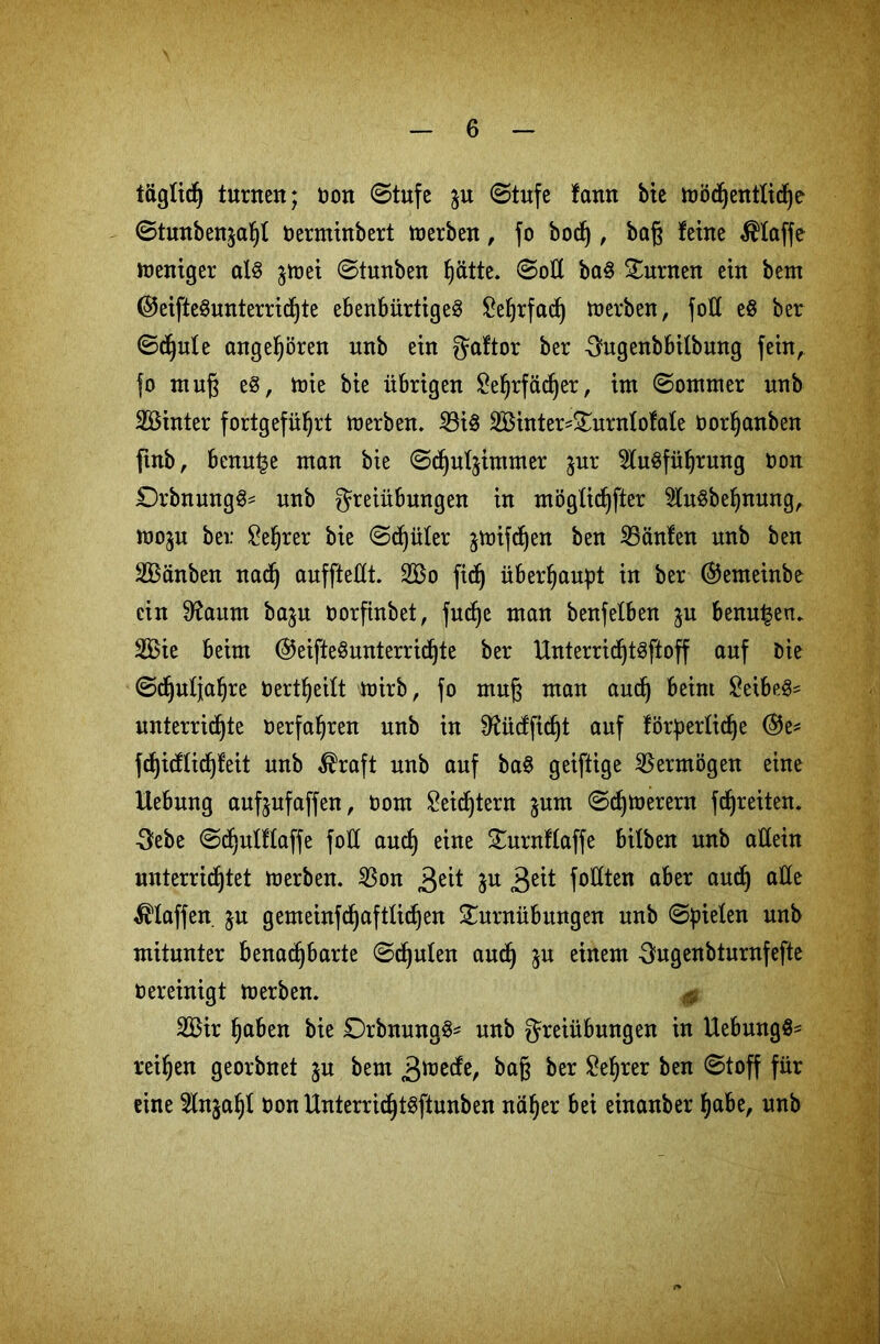 täglich tunten; non (Stufe $u (Stufe famt bie mödjentlidje <Stunben$af)t nerminbert merben, fo bod), baß feine klaffe weniger alg §toet ©tunben hätte. (Soll bag Turnen ein beut ©eiftegunterridjte ebenbürtigeg ^e^rfacf) merben, fott eg ber ©djute angeboren unb ein gaftor ber -Sngenbbitbnng fein, fo muß e§, mie bie übrigen £ef)rfädjer, im ©ommer unb SBinter fortgeführt merben. Big BHnter-Turnlofale norfjanben ftnb, benu^e man bie ©djutymmer jur 5lugführung non £)rbnnngg= unb Freiübungen in möglichfter 5lugbehnung, mo$u bei: £ehrer bie ©djüler ^mifdjen ben Bänfen unb ben SBänben nadj auffteüt. 2Bo fid) überhaupt in ber ©emeinbe ein 9?aum bajn oorfinbet, fudje man benfelben ^u benu^en. 2Bie beim ©eiftegunterridjte ber Unterric^tgftoff auf Die ©djutjafjre Uertheilt mirb, fo muj$ man and) beim £eibeg* unterrichte »erfahren unb in ^üdfidjt auf förderliche @e* fdjidtichfeit unb $raft unb auf bag geiftige Bermögen eine Hebung aufjnfaffen, üom £eidjtern $um ©d)merern fdjreiten. •Febe ©djulflaffe foU and) eine Turnflaffe bifben unb allein unterrichtet merben. Bon 3e^ W 3e^ fofXten aber auch a^e Pfaffen jn gemeinfchafttichen Turnübungen unb ©Riefen unb mitunter benachbarte ©djulen and) ju einem Fugenbturnfefte tiereinigt merben. & 2Bir haben bie Drbnungg- unb Freiübungen in Uebungg- reihen georbnet $u bem B^ecfe, ber &hrer ben @toff für eine Stnjahl non Unterrichtgftunben näher bei einanber habe, unb