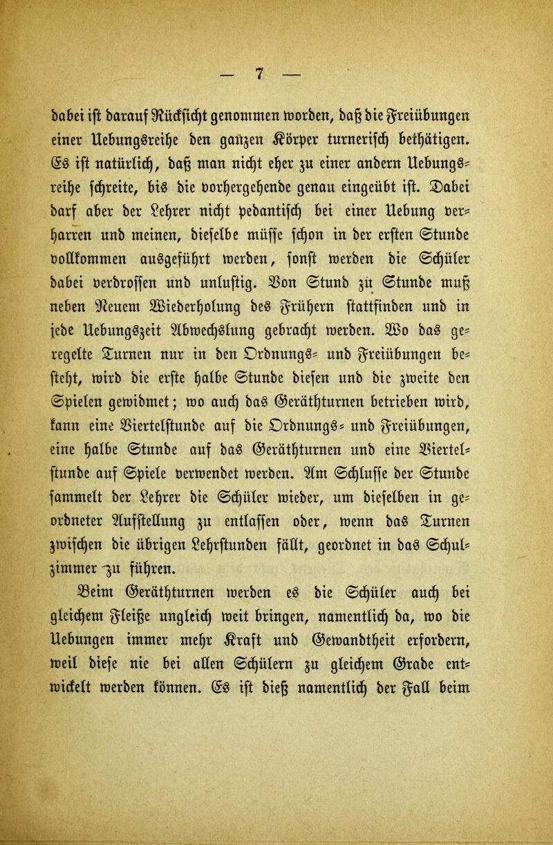 habet ift barauf 9fticfficf)t genommen morben, baß bie Freiübungen einer Uebung3reif)e ben ganzen Körper turnerifdj betätigen. Gg ift natürlich, baß man nidjt e^er jn einer anbern Hebungg* rei^e fdjreite, big bie Oor^erge^enbe genau eingeübt ift. 2)abei barf aber ber ?e^rer nic^t pebantifrf) bei einer Hebung Oer* tjarren unb meinen, biefetbe müffc fc^on in ber erften ©tunbe oottfommen auggefü^rt merben, fonft merben bie ©djüter babei öerbroffen unb untuftig. 23on ©tunb ©tunbe muß neben feuern SBieber^otung beg Früfyern ftattfinben unb in jebe Uebunggjeit 5lbme^gtung gebracht merben. 2Bo bag ge^ regelte turnen nur in ben £)rbnungg* unb Freiübungen be^ ftet)t, toirb bie erfte ^atbe ©tunbe biefen unb bie ^meite ben ©fielen gemibmet; mo aucß bag Geräteturnen betrieben mirb, fann eine SBiertelftunbe auf bie £)rbmtngg* unb Freiübungen, eine fjalbe ©tunbe auf bag Geräteturnen unb eine Viertel* ftunbe auf ©piete oermenbet merben. 2lm ©^tuffe ber ©tuube fammett ber leerer bie ©cf)üter mieber, um biefelben in ge* orbneter 5lufftettung $u enttaffen ober, menn bag turnen ^mi^en bie übrigen Seerftunben fällt, georbnet in bag ©ct)ut* jimmer^u füeren. 23eim Geräteturnen merben eg bie ©^üter aucß bei gtei^em F^iße ungleich meit bringen, namenttice ba, mo bie Hebungen immer meer $raft unb Gemanbteeit erforbern, meit biefe nie bei atten ©Gütern $u gleichem Grabe ent* miefett merben fönnen. Gg ift bieg namenttice ber F<*tt beim