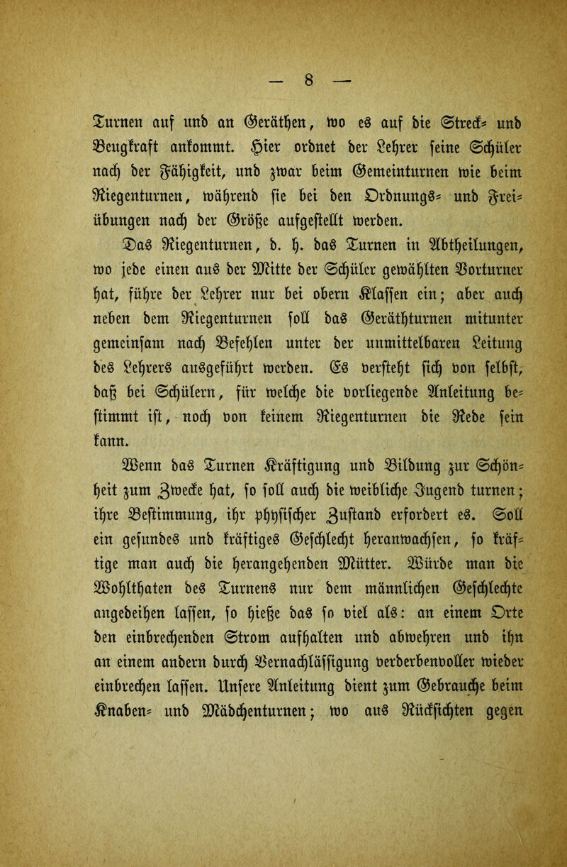 ©urnen auf itnb an (Geräthen, too e8 auf bie (Streck unb 33cugfraft anfommt. §ier orbnet ber Setter feine ©d^üter nad) ber ^äfjigfeit, unb jmar Beim (Gemeinturnen mie Beim Üftegenturnen, mäf)renb fie Bei ben £)rbnung$* unb fjrei^ üBungen nad) ber (Größe aufgefteUt toerben. ©a3 Dftegenturnen, b. h- ba$ ©urnen in 2lBtheilungen, mo jebe einen au§ ber TOtte ber ©djülcr gemähten Vorturner hat, fixere ber Seljrer nur Bei oBern klaffen ein; aBer aitd) neBen bem Ü?iegenturnen fotl ba§ (Geräteturnen mitunter gemcinfam nad) Söefe^Ien unter ber unmittelbaren Leitung b'e§ £ef)rer§ ait^gefü^rt mcrben. (58 berfteljt fidj bon fetbft, baß Bei @d)ütern, für toeld^e bie borliegenbe Anleitung Be* ftimmt ift, nod) bon feinem ^iegenturnen bie Sftebe fein fann. 2ßenn ba$ ©urnen Kräftigung unb 23itbmtg jur @d)ön* heit jum ätuede hat, fo fott aud) bie tüeiBXid^e -Sugenb turnen; il)re Sßeftimmung, il)r ühtyffl^jer 3uPart^ erforbert e8* @ott ein gefunbeS unb fräftigeS (Gefdjtedjt heranmadjfen, fo fräf* tige man and) bie eerangeljenben Mütter. SBürbe man bie SBohttfjaten be8 ©urnenS nur bem männlichen (Geflechte angebeiljen taffen, fo ba8 fo biet al8: an einem Orte ben einbredjenben (Strom aufhatten unb abtoehren unb ihn an einem anbern burd) $ernad)täffigung berberBenbotter mieber einBred)en taffen. Unfere ^tnteitung bient $um (Gebrauche Beim Knaben- unb Sftäbdjenturnen; mo au8 Dfotdftchten gegen