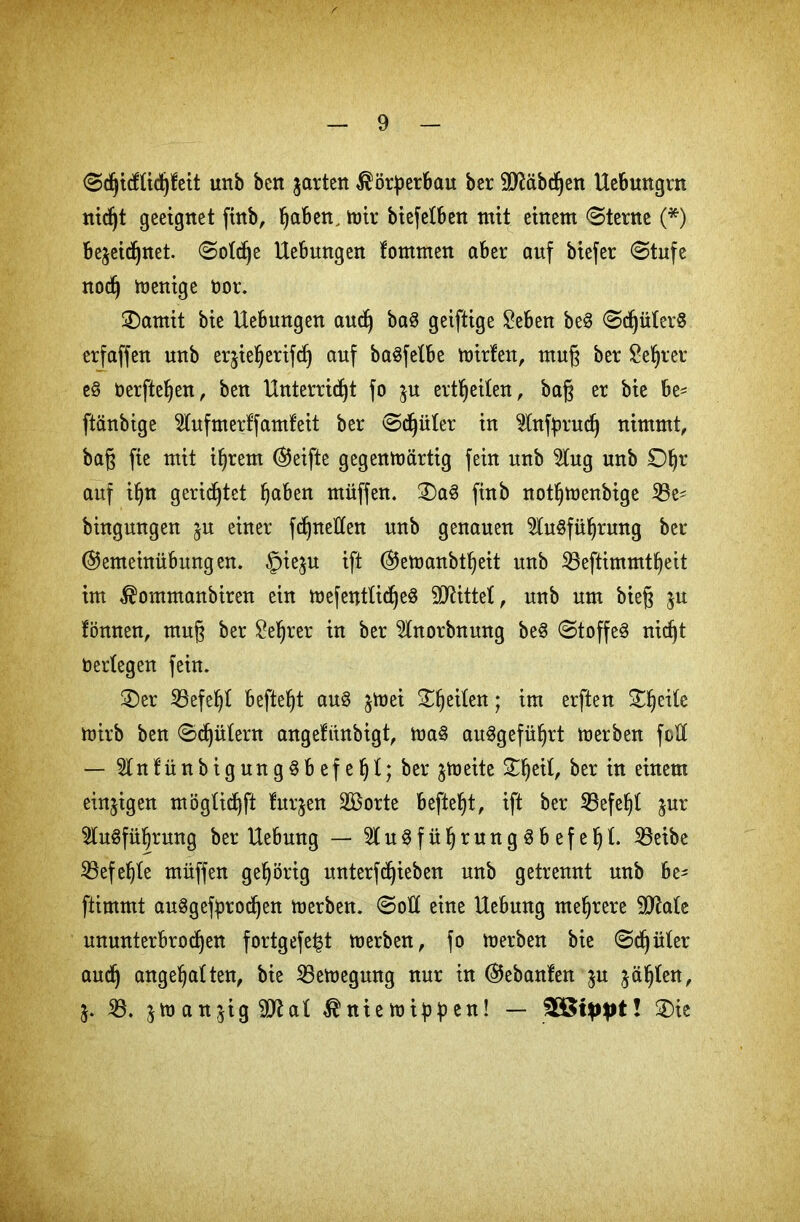 ©djicfüdjfeit unb ben jarten Körperbau ber Räbchen Hebungrn nid^t geeignet fütb, haben. mir biefefben mit einem ©terne (*) bejeidjnet. ©ofdje Hebungen fornmen aber auf biefer ©tufe nod) wenige Oor. ©amit bie Hebungen and) ba3 geiftige £eben be3 ©djülerS erfaffen unb eqieberifd) auf ba^fetbe mirfen, muß ber Se^rer e8 Oerfteben, ben Hnterricfjt fo ^u erteilen, baß er bie he* ftänbige ^fufmerffamfeit ber ©djüfer in Infyrud) nimmt, baß fie mit ihrem ©eifte gegenwärtig fein unb 5tug unb ©br auf ihn gerietet haben müffen. ©a3 finb notbmenbige $8e* bingungen ju einer fcßneltten unb genauen Ausführung ber ©emeinübungen. §ie$u ift ©emanbtbeit unb 23eftimmtbeit im $ommanbiren ein wefentUd^eö bittet, unb um bieß $u fönnen, muß ber £ef)rer in ber Anorbnmtg beS ©toffeS nicßt berfegen fein. ©er 35efebf befielet auS ^Wei 3^^etten; im erften ©be^e mirb ben ©djüfern angefiinbigt, maS au^gefii^rt derben feil — 5lnfüttbigung§befef)f;ber $meite ©beit, ber in einem einzigen mögficbft furjen SBorte beftebt, ift ber 33efebf jur Ausführung ber Hebung — AuSfübrungSbefebf- 23eibe ^Befehle müffen gehörig unterfdjieben unb getrennt unb he* ftimmt auSgefprodjen merben. ©oft eine Hebung mehrere 9JMe ununterbrochen fortgefe|t merben, fo merben bie ©djüfer aucß angebaften, bie 23emegung nur in ©ebanfen ju jäbfen, 5. 23. jmanjig^ttaf ^niemippen! — ! ©ie