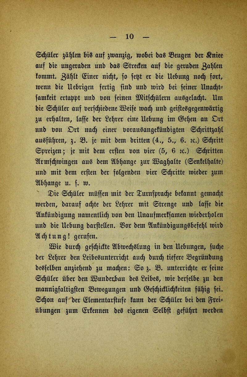 ©djüter jäljten bi§ auf jtoanjig, mobei ba$ 33eugen ber $niee auf bie ungerabeu unb ba§ (Streben auf bie geraben 3a^ßn fomrnt. 3^* (taer ntdjt, fo fe£t er bte Hebung nod) fort, tt>emt bte Hebrigen fertig finb unb mirb bet feiner Hnad)t* famfeit ertast unb t>on feinen SJiitfdjütern auSgetadjt. Hm bie ©djüter auf Oerfdjiebene SBeife madj unb geifteSgegenmärtig $u erhalten, taffe ber £eljrer eine Hebung im @el)en an Ort unb öou Ort nadj einer oorauSangefünbigten ©djritt^afjt au§fül)ren, $. 33. je mit bem britten (4V 5., 6. :c.) ©djritt ©preisen; je mit bem erften öon öier (5, 6 jc.) ©dritten 3lrntfd)mingen au$ bem 3lbl)ange jnr SBag^atte (©enfetfjatte) unb mit bem erften ber folgenben oier ©dritte mieber jnm 3tbljange u. f. m. Oie ©djüter müffen mit ber Ountfpradje betant gemalt merben, baranf adjte ber £ef)rer mit ©trenge unb taffe bie 3tnfünbigung namenttid) oon ben Hnaufmerffamen mieberljoten unb bie Hebung barftetten. 33or bem 9lnfünbigung3befeljt mirb Stdjtung! gerufen. 2Bie burdj gefdjidte 3lbmed)§lung in ben Hebungen, fudje ber £et)rer ben £eibe$unterrid)t and) burd) tiefere 33egrünbmtg begfetben anjiefjenb ju machen: ©o 33. unterrichte er feine ©Ritter über ben 3CBunberJbuu be§ SeibeS, mie berfelbe $u ben mannigfattigften 33emegungen unb ©efdjidtidjfeiten fäf)ig fei. ©djon auf ber (Stementarftufe tan ber ©djüter bei ben ^rei* Übungen jnm (Srfennen be$ eigenen ©etbft geführt merben