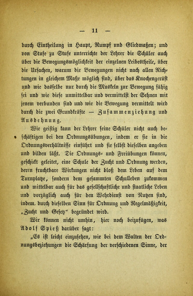 burd) Sintheilung in §aupt, Sftumpf nnb (Sliebmaßen; unb oon ©tufe $u ©tufe unterrichte ber £e§rer bie ©djüler aud) über bie 23emegung3möglichfeit ber einzelnen SeibeStljeile, über bie Urfadjen, marum bie 23emegungen nicf)t nad) allen Dftd)= tungen in gleichem äftaße möglich finb, über ba§ $nodjengerüft unb mie baSfetbe nur burd) bie SDfefeln ^ur Sßemegmtg fähig fei unb mie biefc unmittelbar unb Oermittelft ber ©ebnen mit jenem üerbwtben finb unb toie bie ißemegung Vermittelt mirb burch bie $mei @runbfräfte — 3ufammelt^e^un9 unb $lu§b eljnun g. Sie geiftig lann ber £el)rer feine ©c^üler nicht aud) be* * fchäftigen bei ben DrbnungSübungen, inbem er fie in bie £)rbnung§Uerbättniffe einführt unb fie felbft biefelben angeben unb bilben läßt. ®ie £)rbnung§* unb Freiübungen fönnen, gefdjidt geleitet, eine ©djule ber 3ud)t unb Ebnung merbcn, bercn fruchtbare Sirfwtgen nicht bloß bem £eben auf bem £urnplai$e, fonbern bem gefamntten ©djulleben julommen unb mittelbar auch für gefeüfd)aftliche unb ftaatlidje £eben unb vorzüglich aud) für ben Sehrbienft üon ^u£en finb, inbenc burch biefelben ©inn für Drbnung unb Sftegelmäßigfeit, „Sucht unb @efe£ begrünbet mirb. Sir fönnen nicßt umhin, h^r nodj beijufügen, ma$ 5lbolf ©üieß barüber fagt: „(§8 ift leicht ein$ufef)en, mie bei bem Salten ber Orb* nung^bejiehungen bie ©djärfung ber oerfd)iebßnen ©inne, ber