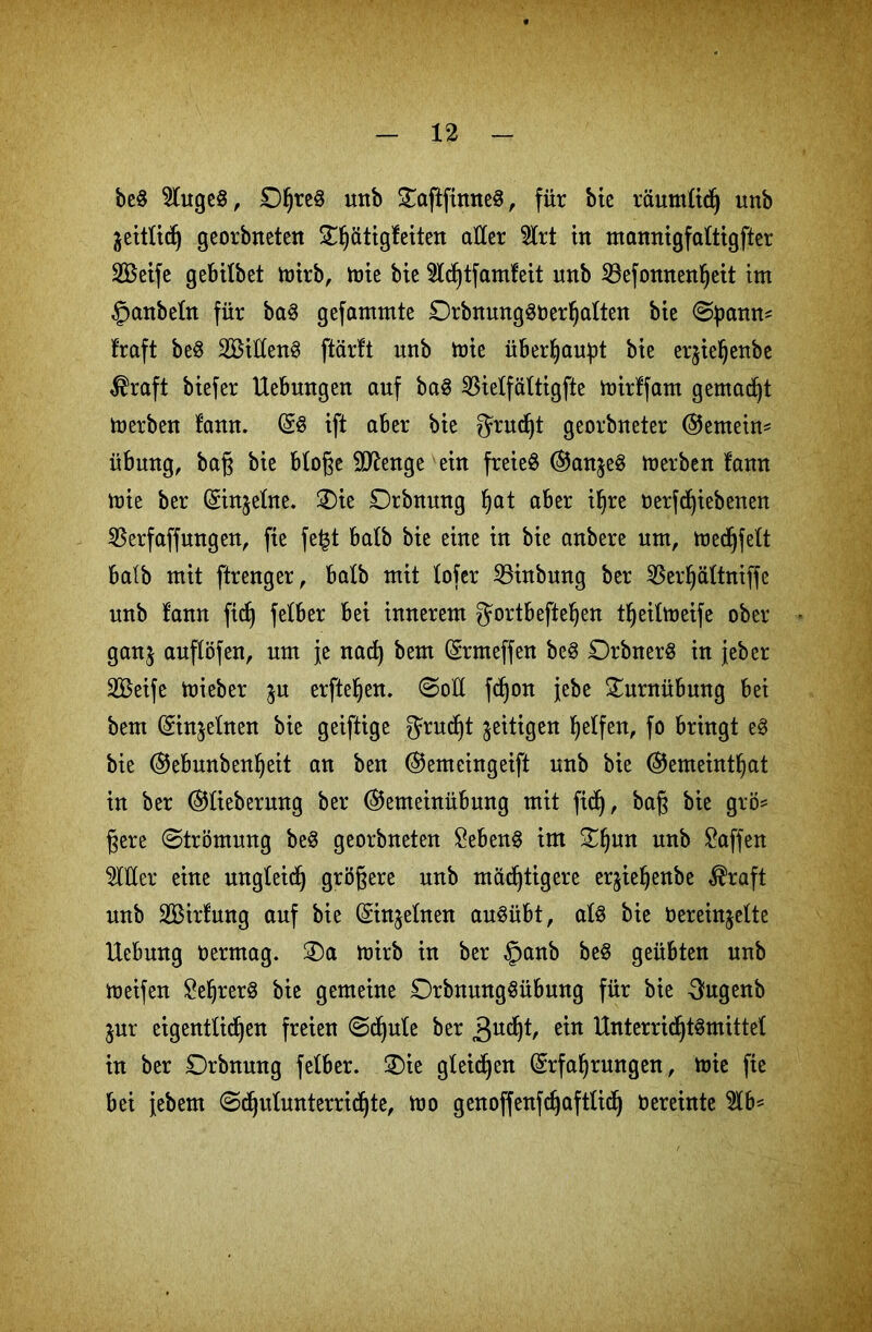 be$ 9htgeg, mtb £nfiftnne§, für bie räumlich imb äettlidj georbrteteit ST^ätigfcitcn aller $trt in mannigfaltigfter SBetfe gebilbet mirb, tüte bte $ld)t[amfeit unb 33efonnenheit im §anbeftt für ba3 gefammte OrbtttmgSüerfjaltett bte Spann* traft be$ 2£itten8 flärft unb mie überhaupt bte erjte^ettbe $raft btefer Uebmtgen auf ba§ 55ietfälttgfte toirffam gemalt toerben tarn. ES tft aber bte grudjt georbneter @entein= Übung, baß bte bloße Sftenge ein freies E5anjeS merben laun mte ber Einzelne. ®te Drbnung fjat aber ihre oer[cf)iebenen 23erfaffungen, fte fefet batb bte eine in bie aubere um, toedjfett batb mit ftreuger, halb mit tofer Söinbung ber $erhältniffe uub tarnt fidj felber bet innerem gortbeftefyen theiltueife ober ganj auflöfen, um je nad) bem Ermeffen beS DrbnerS in jeber SÖeife toieber ju erfteljen. Sott fdjon jebe Turnübung bei bem Einzelnen bie geiftige grudjt zeitigen Reifen, fo bringt eS bie EJebunbenheit an ben ©emeingeift unb bie @emeint§at in ber Ettieberung ber E5emehtübung mit fidj, baß bie grö* §ere «Strömung beS georbneten £ebenS im £hun unb Waffen Witter eine ungleich größere unb mächtigere erjte^enbe $raft unb SBirfung auf bie Einzelnen auSübt, atS bie bereinjette Hebung Oermag. mirb in ber §anb beS geübten unb meifen £ehrerS bie gemeine DrbnungSübmtg für bte 3ugenb jur eigentlichen freien Schute ber 3UC^/ ein Unterrichtsmittel in ber Drbnung fetber. £)ie gleiten Erfahrungen, mie fte bei febem Schulunterrichte, mo genoffenfdjaftlich Oereinte 5tb*