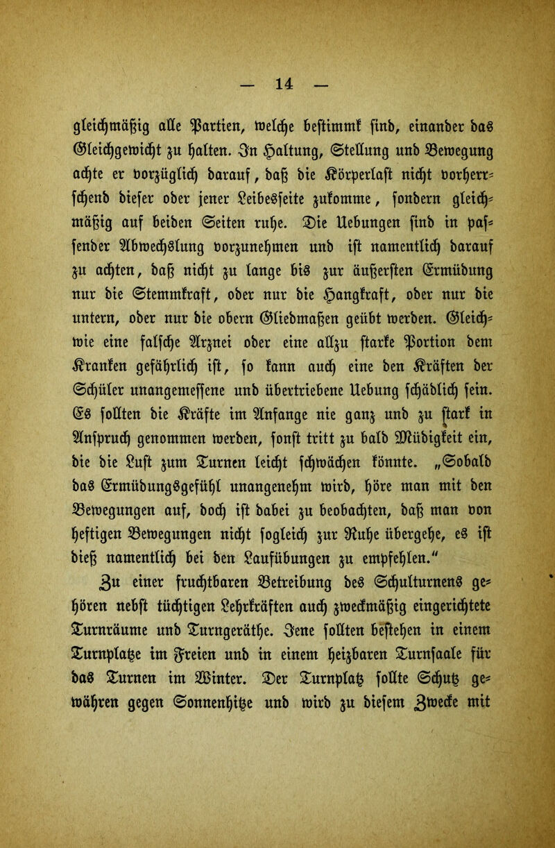 gleichmäßig alle Partien, meldje beftimm! finb, ehtanber ba§ ®leichgemicht $u halten. 3n Haltung, (Stellung unb SBemegung ac^te er Oorjüglidj barauf, baß bie $örperlaft nicht Dorherr* fchenb biefer ober jener LeibeSfeite jufomtne, fonbern gleich* mäßig auf beiben ©eiten ruhe. ®ie Uebungen finb in paf* fenber 2lbmech$lung oor^unehmen unb ift namentlich barauf ju achten, baß nid)t &u lange bis jur äußerften (grmiibnng nur bie ©temmfraft, ober nur bie §ang!raft, ober nur bie untern, ober nur bie obern (SHiebmaßen geübt merben. (gleich* mie eine falfche Slrjnei ober eine att^u ftarfe Portion bem Uranien gefährlich ift, fo !ann auch eine ben Kräften ber ©chüler unangemeffene unb übertriebene Hebung fdjäblich fein. (58 foHten bie Kräfte im Anfänge nie ganj unb ju ftarf in Slnfprudj genommen merben, fonft tritt ju halb SCRübigfeit ein, bie bie Luft jum turnen leidet fdjmächen könnte. „©obalb ba§ (£rmübung$gefühl unangenehm mirb, höre man mit ben ißetoegungen auf, bod) ift babei ju beobachten, baß man oon heftigen 23emegungen nicht fogleich $ur 9fahe übergehe, eS ift bieß namentlich bei ben Laufübungen ju empfehlen.“ 3n einer fruchtbaren ^Betreibung beS ©chulturnenS ge* hören nebft tüd)tigen Lehrkräften aud) jmecfntäßig eingerichtete £urnräunte unb £urngeräthe. 3ene follten befteljen in einem £urnpla£e im freien unb in einem heitren £urnfaale für- baß Junten im Sinter. £)er £urnpla£ foHte ©dju£ ge* mähren gegen ©onnenhi^e unb mirb ju biefem 3^^