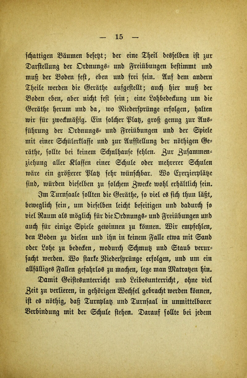 fdjattigen ^Bäumen befe^t; ber eine £l)eit beweiben ift $ur 2)arfteltung ber £)rbnung8= unb beftimmt unb muß ber SBoben feft, eben unb frei fein. 5luf bem anbern Steile merben bie @erätf)e aufgeftellt; audj Ijier muß ber 23oben eben, aber nidjt feft fein; eine £oI)bebecfung um bie @erätf)e Ijerum unb ba, mo ^ftieberfprünge erfolgen, galten tr»ir für ämedmaßig. @tn foldjer $ta£, groß genug jur 2tu^ füljrung ber DrbnungS* unb Freiübungen unb ber ©piete mit einer ©djüterf taffe unb jur 5tnfftettung ber nötigen ®e* rätfye, fottte bei feinem ©djutfjaufe festen. 3ur 3ufatttmetti ^iefjmtg aller Staffen einer ©cfjute ober mehrerer ©dfjuten märe ein größerer $ta£ fel)r münfdjbar. 2öo G^erjierptä^e finb, mürben biefetben $u fotdjem £mdt moljt erljätttidj fein. Fm £urnfaate fottten bie ®erätf)e, fo biet e§ fidj tt)un läßt, bemegtidj fein, um biefetben teid)t befeitigen unb baburdj fo tuet 9faunt at8 mögticfj für bie£)rbnung$* unb Freiübungen unb aud) für einige ©fnete geminnen ju fönnen. 2ßir empfehlen, ben 33oben $u bieten unb iljn in feinem F^tte etma mit ©anb ober £of)e jn bebecfen, moburcfj ©djmu| unb ©taub berur* fadjt merben. 2Bo ftarfe JXiieberfprünge erfotgen, unb um ein atlfättigeg Fa^eit gefa^rtoö ju machen, tege man Stftatra^en l)in. 2)amit @eifte8unterridjt unb £eibe$unterrid)t, oljne öiet 3eit ju bertieren, in gehörigen Seifet gebracht merben fönnen, ift e8 nötfjig, baß £urnpta| unb £urnfaat in unmittetbarer SSerbinbnng mit ber ©djute fielen, darauf fottte bei jebem