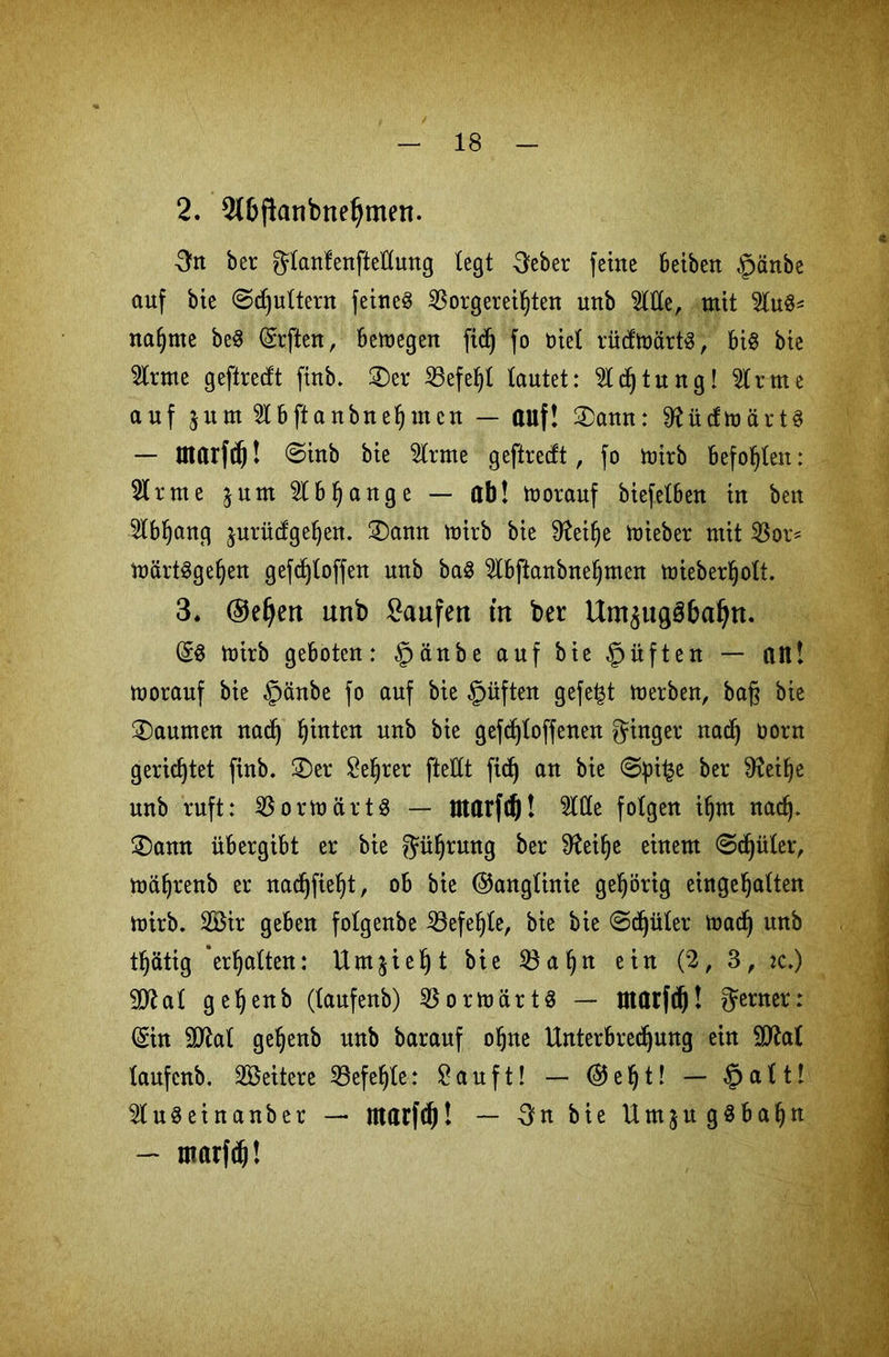 2. 2(t>fknbnetjmen. 3rt ber ^anfettftelltmg legt -3eber feine beiben §änbe auf bie ©futtern feinet SBorgereifften unb 2ltte, mit %\x& nafjme be8 ©rften, bemegen ftcf) fo Diel rücfmärtS, bi§ bie tote geflrecft firtb. ©er 53efef)l tautet: Sldjtung! 2lrme auf jum 2lbftanbuefjmctt — auf! ©ann: 9fü(fmärt3 — Utarfcf)! 8inb bie 2trme geftrecft, fo mirb befohlen: 21 r m e $ u tu 2t b I) a n g e — ab! morauf biefetbeu in beit 2lbljang jurücfge^en. ©ann mirb bie 9?eilje mieber mit 2Sor* märtSgeljen gefd)toffen unb ba3 2tbftanbneljmen mieberhott. 3. ©el^en unb kaufen in ber Um$ug3baljn. (5$ mitb geboten: §änbe auf bie |jüften — an! morauf bie §änbe fo auf bie §üften gefegt merben, baß bie Daumen nad) hinten unb bie gefdftoffenen ginger nadj üorn gerietet finb. ©er Seffrer ftettt fid) an bie €>pi£e ber 9?eilje unb ruft: 2$ormärtS — Utarfdj! 2ltte folgert ifjnt nadj. ©amt übergibt er bie güljrung ber ^eifje einem @djüler, mäfjrenb er uacf)fief>t, ob bie ©anglinie gehörig eingeljatten mirb. 2Bir geben fotgeube 23efel)te, bie bie @d)üter madj unb tljätig 'ermatten: Umjie^t bie 23aljn ein (2, 3, :c.) 9Kat ge^eub (taufeub) 2$ormärt3 — Utarfdj! ferner: ©in äftat geljenb unb barauf oljne Unterbrechung ein 2flat taufeub. Weitere SBefe^te: £ a u f t! — © e f) t! — §att! 2tu3einanber — utarfd)! — -Sn bie UmjugSbaljn — utarfd)!