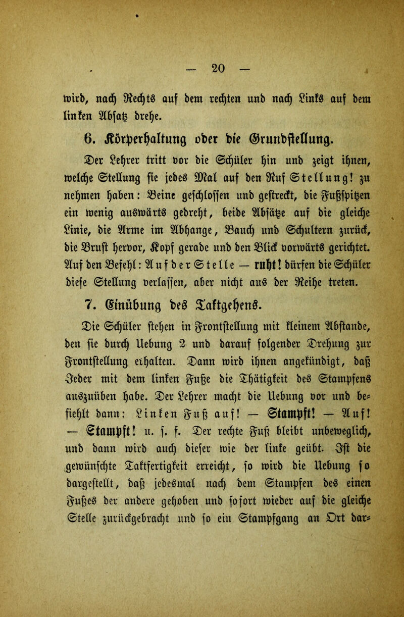 mirb, nad) fttedjtS auf bem regten unb nad) £inf$ auf bem linfen 5lbfa£ brefje. 6. dtötyerljaltung ober bie ©rtmbfieflung. £)er Server tritt oor bie (Sdjüter ^iu unb jeigt ihnen, meldje 0tettung fte jebeS SD^al auf ben 9fatf (Stellung! $u nehmen ^aben: 23eine gefdjloffen unb geftrecft, bie gugfpi£en ein töenig au§märt8 gebrefjt, beibe 2lbfä|e auf bie gleidje £inie, bie tone im 5lbfjange, 23aud) unb 0djultern $urüd, bie 23ruft Ijertmr, $opf gerabe unb ben 25lid; tmrmärtS gerietet. 5luf ben SBefe^t :5lufber0telle — ruljt! bürfen bie 0d)üler biefe (Stellung oerlaffen, aber xticf)t au3 ber tof)e treten. 7. (Stnübung be§ Saftge^enö. 2)ie 0d)üler fteljen in grontftellung mit fleinem 5lbftanbe, ben fie burdj Uebuug 2 unb barauf folgenber Drehung $ur grontftellung ermatten. 3)ann mirb ihnen angefünbigt, bag •geber mit bem linfen guge bie ^^ätigfeit be§ 0tampfen8 au^uüben habe. 2)er £ehrer mad)t bie Hebung oor unb be= fielet bann: hinten gug auf! — ©tampft! — 51 uf! — Stampft! u. f. f. £)er rechte gug bleibt unbemeglidj, unb bann mirb and) biefer mie ber linfe geübt. Oft bie gemünzte £aftfertigfeit erreicht, fo mirb bie Hebung fo bargcftellt, bag jebeSmal nad) bem (Stampfen be$ einen guge$ ber anbere gehoben unb fo fort miebcr auf bie gleiche (Stelle jurüdgebrad)t unb fo ein 0tampfgang an Dxt bar«