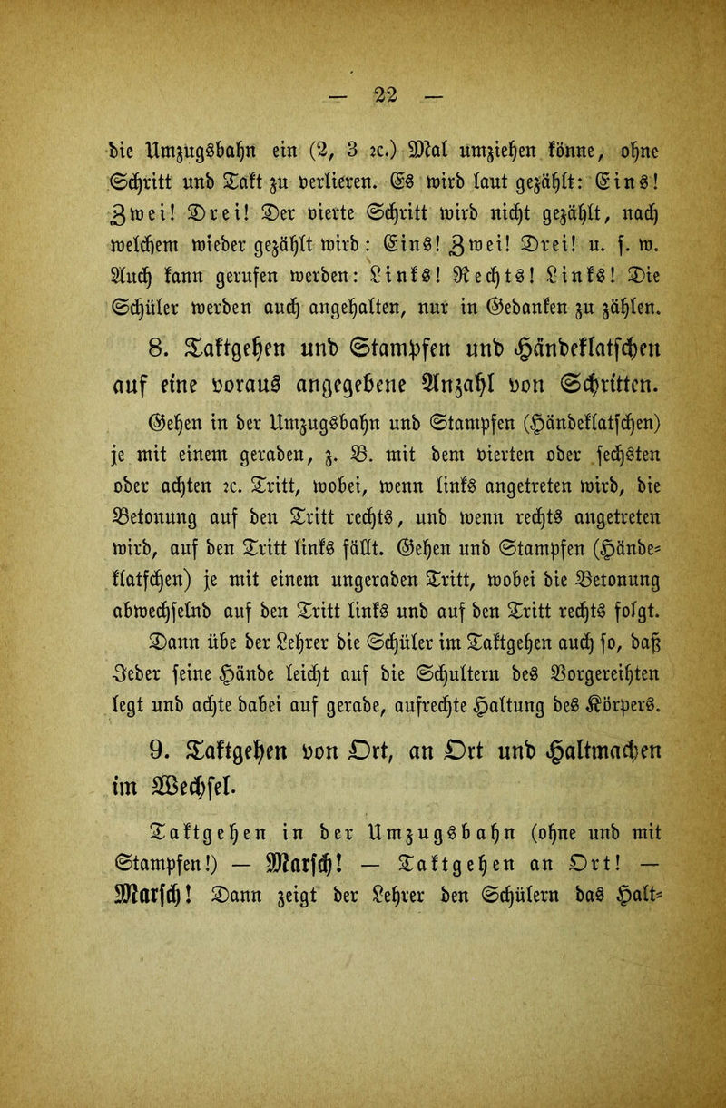 bie HmäugSbafjn ein (2, 3 *c.) 9JtoI um$iel)en fömte, ofjne ©djritt unb Saft ju Verlieren. @6 toirb laut gejagt: (Sin3! 3 m ei! Sr ei! Ser feierte ©djritt mirb nidjt gejäljlt, nad) meinem mieber gejagt toirb: (Sin3! 3tt,e^‘ S)tct! u. f. tü. 3lud) fann gerufen Serben: £inf$! 9?ed)t3! £inf3! Sie ©djüler merben audj ungehalten, nur in Gebauten $u jagten. 8. Saftgeljen unb Stampfen unb §dnbeffatf$en auf eine DorauS angegebene Slnjaljl Don (Schütten. @eljen in ber Umjuggbahn unb ©tantpfen (§änbel(atfd)en) je mit einem geraben, $. 33. mit bent feierten ober fed)3ten ober achten :c. Sritt, mobei, menn Iinf3 angetreten mirb, bie Betonung auf ben Sritt redjtS, unb menn redjts angetreten mirb, auf ben Sritt linfS fallt, ©e^en unb ©tampfen (§änbe- f(atfdjen) je mit einem ungeraben Sritt, mobei bie Betonung abmedjfetnb auf ben Sritt Iinf8 unb auf ben Sritt red)t3 folgt. Sann übe ber £eljrer bie ©cfjüter im Saftgehen aud) fo, bajs •3eber feine §änbe leidet auf bie ©futtern be$ 33orgerei^ten legt unb adjte babei auf gerabe, aufrechte Gattung be$ $örper3. 9. Saftge^en Don Dxt, an £)rt unb »gattma^en im 2Bed;feI. Saftgefjen in ber Umjug3ba§n (ohne unb mit ©tampfen!) — SWarfcfj! — Saftgehen an Ort! — SJJarfcf)! Sann jeigt ber £ef)rer ben ©Gütern ba3 $alU