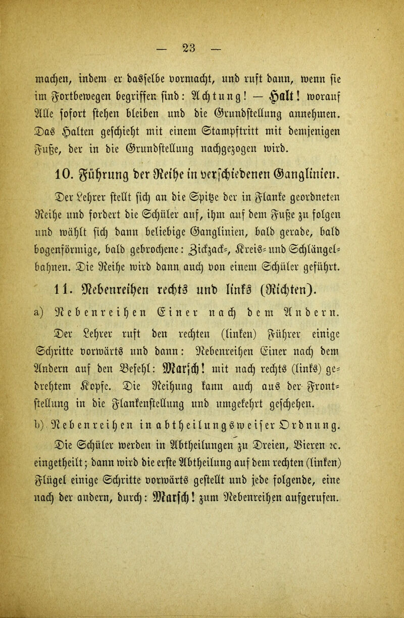 machen, inbem er ba^felbe t>ormad)t, imb ruft bann, menn fie im ^ortbemegen begriffen finb: 2ld)tung! — §alt! toorauf Me fofort fielen bteiben nnb bie @runbfteltung anneljmen. 2)a3 galten gefdjieljt mit einem ©tam^ftritt mit bemjenigen guße, ber in bie ®runbfteltung nadjge^ogen rnirb. 10. gü^rung ber 9£etfye trt üerf^tebenen ©artglmten. 3)er £et)rer fteUt fid) an bie ©pi£e ber in gtanfe georbneten Sfteilje nnb forbert bie ©djiiter auf, itjm auf bem guge jn folgen nnb mäljtt fid) bann beliebige ©anglinien, batb gerabe, batb bogenförmige, batb gebrodene: 3idjad=, $rei3* nnb ©djtänget' bahnen. 2)ie 0?eiJ)e mirb bann aud) Oon einem ©^üter geführt. 11. Sßefrenretfjen rechte unb Itrtfs (9M;ten). a) ^tebenreiljen d i n e r nad) bem 21 n b e r n. £)er Seljrer ruft ben regten (tinfen) güfjr.er. einige ©djritte bormärtö unb bann: üRebcnreifjen (Siner nad) bem Mbern auf ben Söefeljt: ä)?ar{d)! mit nad) redjtS (tinfS) ge^ breitem $cpfe. 2)ie Sfteitjung lann aud) au3 ber gront* ftettung in bie gtanfenffeltung nnb umgefeljrt gefcfyeljen. b) ^ebenreit)en in a b t § e i t n n g .8 tu e if er £) r b n u n g. 3)ie ©d)üter merben in Mtljeitungen jn dreien, gieren :c. eingetfjeilt; bann mirb bie erfte Mtljeitung auf bem redjten (tinfen) gtügel einige ©djritte oormärtS geftettt nnb jebe fotgenbe, eine nad) ber anbern, burd): ÜTOatfd)! §um 9tebenreil)en aufgerufen.