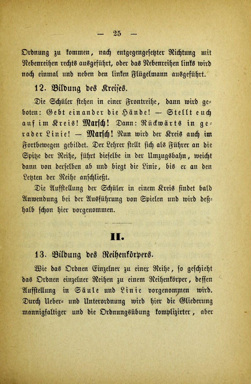 Ordnung $u fommen, ttadf) entgegengefe^ter 9Udjtung mit 9fobenreifjen red^tö auSgefüljrt, ober ba$ 9?ebenreil)ett litt!« mird nod) einmal unb neben ben linfen glügelmann auSgefüfyrt. 12. 23tlbung be3 jtretfe§. 2)ie ©c^üler fte^en in einer grontreilje, bann ttrirb ge^ boten: @ebt einanber bie §änbe! — ©teilt eud) auf im $rei$! SWarfdj! £)ann: SftücfroärH in ge* raber £inie! — äJlatfdj! 9^un mird ber $rei8 audj im ^ortbemegen gebilbet. 2)er £eljrer ftcttt ftdj als $üljrer an ©pi£e ber 9fai!)e, fü^rt biefetbe in ber UmjugSbafyn, meiert bann üon berfelben ab unb biegt bie £inie, bt§ er an ben £e£ten ber Üfoifje anfcfyließt. ®ie 5luffteUung ber ©djüler in einem ®rei$ ftnbet halb 5lnmenbung bei ber 2lu$füf)rung oon ©fielen unb mirb beß* §alb fdjon I)ier borgenommen. II. 13. 33tlbung be3 9W(jenftjrbet§. 2Bie ba3 Orbnen Sinjelner $u einej: SKtifje, fo gefdjieljt ba§ Orbnen einzelner 9?ei§en ju einem $fteil)enförper, beffen lufftellung in © ä u l e unb £ i n i e oorgenomjnen toirb. 2)urd) lieber^ unb Unterordnung mirb f)ier bie (Stfieberung mannigfaltiger unb bie DrbnmtgSübung lomfrlijirter, aber