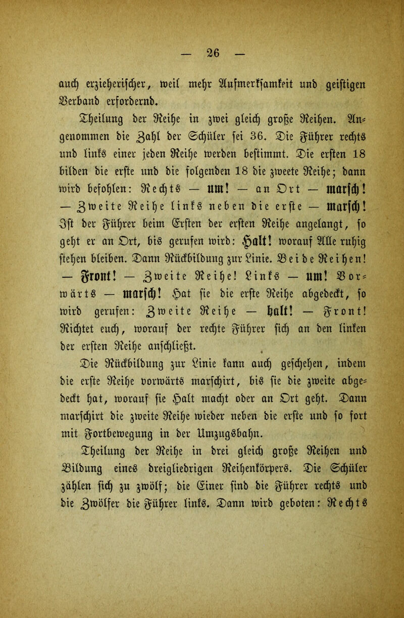 and) er$ieljerifd)er, meil meljr Mfmerffamfpit unb geiftigen ^Serbanb erforbernb. Ofyeilung ber 3?eif)e in jtoet gleich grofte 9?eif)en. 5ln* genommen bie 3<*§l ber 0d)üler fei 36. -Die güfjrer red)tg nnb linfg einer jeben 9?eif)e merben beftimmt. Oie erften 18 bilben bie erfte nnb bie folgenben 18 bie jmeete 0?eifje; bann mirb befohlen: 9?ed)tg — ttttt! — an Ort — marfd)! — 9?eif)e linfg neben bie erfte — tttatfö)! ■3ft ber güfyrer beim (Srften ber erften 9?eil)e angelangt, fo gef)t er an Ort, big gerufen mirb: §alt! moranf Me ruljig fielen bleiben. Oann 9?ücfbilbuug jur £inie. 33eibe fRei^en! — grORt! — Breite 3?eilje! 2infg — Mit! $ or* mftrtg — tttarfd! £>at fie bie erfte D^ei^e abgebecft, fo mirb gerufen: 3tt)e^e Sfteifye — ! — gront! fHicfjtet eudj, moranf ber rechte güfjrer fid) an ben linten ber erften 3teitye anfdjliegt. Oie 9?ü(fbilbung jur 8inie fann audj gefdjeljen, inbem bie erfte Dfoilje oormörtg marfdjirt, big fie bie jmeite abge= becft fjat, moranf fie §alt macf)t ober an Ort gefyt. Oann marfdjirt bie ^meite 9?ei^e mieber neben bie erfte nnb fo fort mit gortbemegung in ber Umjitggba^n. Oljeilwtg ber 0?ei^e in brei gleich grofte 9tof)en unb 23ilbung eineg breigliebrigen 0?ei^enförperg. Oie 0d)üler $äl)£en fid) ju jmölf; bie (Siner finb bie gül)rer redjtg unb bie 3^0^ bie güfjrer linlg. Oann mirb geboten: 9? e cf) t g