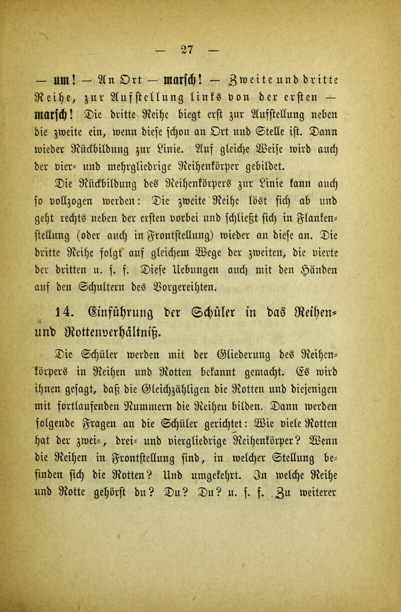 — Um! — 2ln Ort — tnarfdj! — 3toette unb britte 9?cifje, jur 2luffteIIung linfS Oon ber erften — marfdj! Oie britte 9^ei^e biegt erft $ur 2IuffteKung neben bie jrneite ein, trenn biefe fdjon an Ort unb ©teile ift. Oann trieber 9?üdbilbung $ur £inie. 5Iuf gleite SBeife mirb and) ber üier* nnb mefjrgliebrige S^eiftenförper gebilbet. Oie ÜUtdbilbung be$ 9?eiljenför:per3 jur £inie fann aud) fo öottjogen tnerben: Oie jtoeite Sfteilje lögt fid) ab unb geljt red)t§ neben ber erften norbei unb fdjliejjt ficf) in glanfem ftedung (ober aud) in ^rontfteUung) trieber an biefe an. Oie britte ^ei^e folgt auf gleichem 2Bege ber feiten, bie vierte ber britten u. f. f. Oiefe Uebungen aud) mit ben §änben auf ben ©djultern be$ 33orgereif)ten. 14. SinfuJjrung ber ©d)üler tn bctö 9WI)en* unb $ottenüeri)dltni§. Oie ©d)üler merben mit ber ©lieberung be3 9^ei^en= fötperS in 9^eif>en unb Lotten bclannt gemacht. @8 mirb ifjnen gefagt, bag bie ©leid^äljligen bie Lotten unb btejenigen mit fortlaufenben Hummern bie Drei!)eit bilben. Oann merben folgenbe fragen an bie ©djüler gerietet: 2Bie riele Lotten jjat ber gmei^, brei= unb üiergXiebrige Sfteiljenförper? 2Benn bie 9?eif)en in grontfteüung ftnb, in roeldjer ©tedung be= ftnben fid^ bie Lotten? Unb umgefeljrt. 3n meldje Sfteifje unb fRotte gefyörft bu? Ou? Ou? u. f. f. . 3U Weiterer