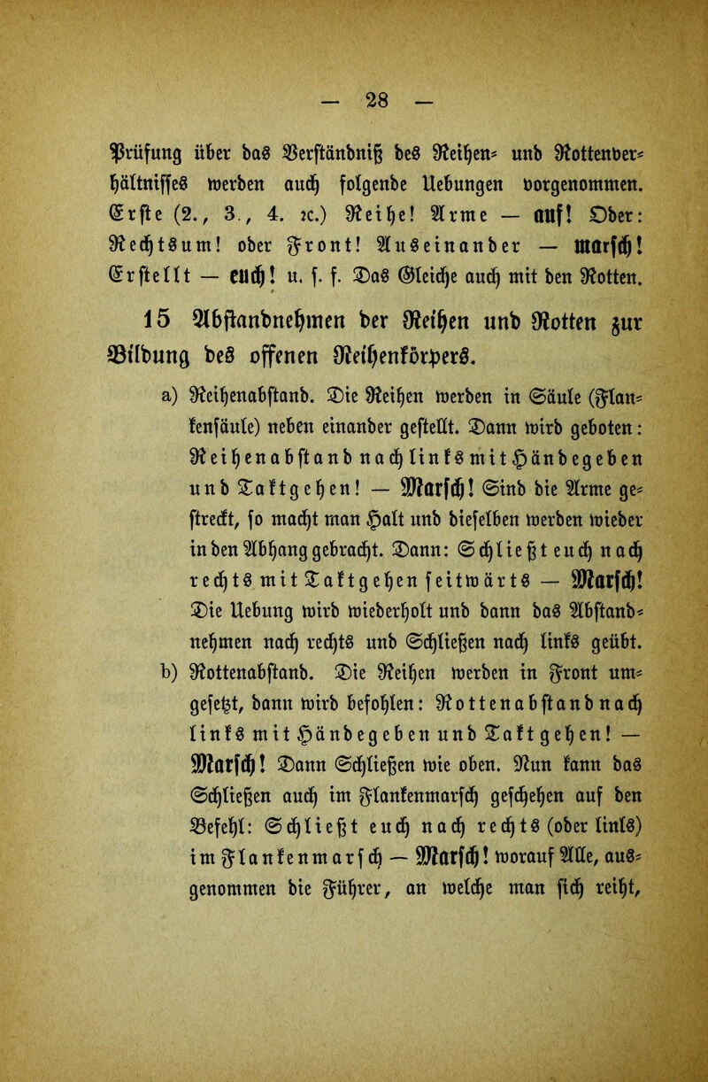 Prüfung über bctS ^Berftänbnig be$ ^eÜjen* unb 0tottent>er= ßältniffeS merben audj fotgenbe Hebungen norgenommen. Grrfte (2., 3., 4. :c.) ^eifye! kirnte — auf! Ober: 9?edjt§um! ober ^ront! 2(uSeinanber — Utarfdj! (ürrfteHt — CU(fj! u. f. f. £)a§ @tctcf)e audf) mit ben Lotten. 15 5lbfknbnefymen ber 0?et^en unb Lotten jur S3tlbung beö offenen O^eif^enfdrJperö. a) 9fail)enabftanb. 3)ie Sfteiljen merben in ©äule (gdan= fenfäute) neben einanber gefteECt. £)amt mirb geboten: ei Ijen ab ft anbnad)Iinf3mit£)än begeben unb £aftgefyen! — SMarfcfj! ©inb bie 2trme ge- ftredt, fo macßt man §alt unb biefelben merben toieber in ben Mf)ang gebraut. 3)ann: © dj U e ß t e u cf) nadj recfjt$mit£aftgeljenfeitmärt8 — SMarfc^! 3)ie Hebung mirb mieberljoft unb bann ba$ Mftanb* nehmen nacß rechts unb ©fließen nacfj linfS geübt. b) 0?ottenabftanb. £)ie 9?eif)en merben in $ront um- gefegt, bann rnirb befohlen: 9£ottenabftanbnadf) linfS mit^jänbegeben unb £aft gelten! — Sttarfcß! 3)ann ©fließen mie oben. üftun fann baS ©fließen aucf) im gfanfenmarfcf) gefcßeljen auf ben SBefeßf: ©dfjfießt eudj nadj recf)tÖ (ober lintö) im gfanfenmarf cfj — SWarfdj! morauf Me, au$= genommen bie Jüljrer, an mefdje man ficß reiljt,