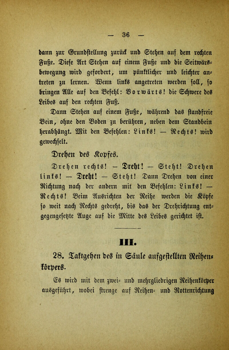 bann jur ©runbfteftung $urü(f unb ©tefjen auf bem regten guße. 2)iefe 9lrt ©teljen auf einem guße unb bie ©eitmarS* bemegung mirb geforbert, um pünftfidjer unb feidjter an* treten ju lernen. 2ßenn finfö angetreten toerben fott, fo bringende auf ben23efel)f: $ortt>ärt$! bie ©djtoere be8 £eibe8 auf ben redjten guß. 2)ann ©tef)en auf einem guße, mäfjrenb ba$ ftanbfreie 23ein, ofjne ben S3oben ju berühren, neben bem ©tanbbein fyerabljängt. SRit ben iBefe^ten: £inf$! — 0?et^! mirb gemedjfelt. 2) reljen beö ^o£fe3. 3) ref)en red)tö! — 2)rd)t! — ©tef)t! SDrefyen linfs! — Sreftt! — ©tefjt! 2)ann 2)ref)en oon einer Sfticfjtung nadj ber anbern mit ben 33efef)ten: £inf3! — 01 e cf) t ^! 23eim 2lu3rid)ten ber 0?ei^e merben bie $ityfe fo meit nacf) 9^ecf)t^ gebref)t, bis baS ber £)re§rid)tung ent* gegengefe^te 3luge auf bie SRitte beS £eibeS gerietet ift. III. 28. Saftgeljen be§ in Saufe aufgejfeflteu 9tetl)ens lötyetS. @3 mirb mit bem jtoei* unb me^rgtiebrigen Reifyenförper auSgefüljrt, mobei ftrenge auf Reifyen* unb Rottenridjtung