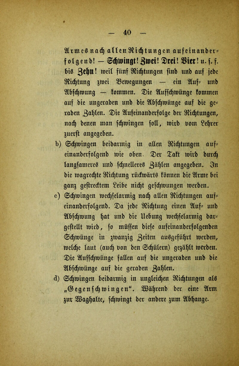 $lntte§nad) allenDichtungen aufeinanber* folgenb! — ©djimngt!gtoei! $rei! SSicrtu.f.f. bis * ^eil füttf Dichtungen ftnb uttb auf jebe Dichtung §tr»et 23e»egungen — ein 2luf* unb 2l6fd)ttmng — fommen. 3)ie 5luffd)»ünge fomnten auf bie uugeraben unb bie 2lbfd)»intge auf bie ge- raben gahlen. SDie Slufeinanberfolge bei* Dichtungen, nach beneu man fd)»ingen foll, »irb oont £el)rer juerft angegeben. b) 0ch»ingen beibarntig tu allen Dichtungen auf** einanberfolgenb tute oben, 3)er £aft »irb burdj langfantereS unb fcf)nelC£ere§ Bällen angegeben, 3n bte »agredjte Dichtung rüd»ärt$ fönnen bte $lrme bei ganj geftredtem £eibe nief^t gefd)»ungen »erben. c) 0dj»ingen »edjfelarmig nad) allen Dichtungen auf* einanberfolgenb. ®a jebe Dichtung einen 3luf* unb 3tbfdj»ung Ijat unb bie Hebung »edjfelarmig bar* geftellt »irb, fo tnüffen biefe aufeinanberfotgenben 0d)»ünge in $»an$ig geilen auSgeführt »erben, »eld)e laut (audj Don ben 0djülern) gejault »erben. 2)ie $uffch»ünge fallen auf bie uugeraben unb bie 5lbfdj»ünge auf bie geraben galten. d) 0d)»ingen Betbarmig in ungleichen Dichtungen als „@egenfch»ingen“. SBährenb ber eine 5lrm jur Saghatte, fch»ingt ber anbere junt Abhänge.