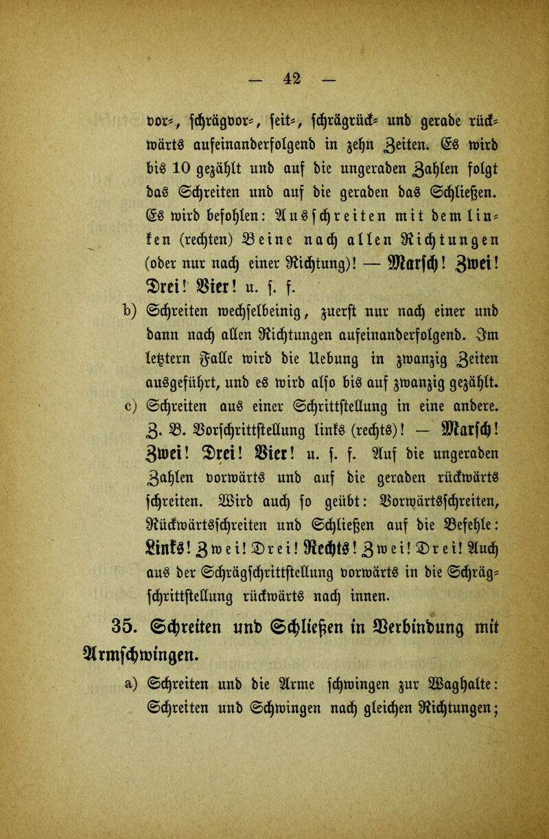 &or=, fdjrägüor*, feit*, fdjrägrüd* unb gerabe rüd* märtS aufeinanberfolgenb in $ef)n £äUn. @S mirb bi3 10 gejagt unb auf bie nngeraben 3a^en folgt baS ©djreiten unb auf bie geraben baS ©fließen. (gS mirb befohlen: 2luSfdjreiten mit beut litt* !eu (regten) 23 eine nad) allen $Ud)tungen (ober nur nad) einer ^idjtung)! — SWarfd)! 3^^- $rei! 23ier! n. f. f. b) ©freiten roecfyfelbeinig, juerft nur nad) einer unb bann nad) allen Dftdjtungen aufeinanberfotgenb. 5m le^tern gälte mirb bie Hebung in jmanjig 3e^en auSgefüljrt, unb eS toirb alfo bis auf ^manjig gejault. c) ©djreiten aus einer ©djrittftedung in eine anbere. 3. 23. 23orfdjrittftelluttg linfS (redjtS)! — ÜJWarfdj! 3toci- $rei! Sicr! u. f. f. 2luf bie nngeraben 3af)ten oormartS unb auf bie geraben rüdmärtS fdjreiten. 2£irb aud) fo geübt: 2$ormärtSfd)reiten, 0^üdmürtSfd)reiten unb ©djließen auf bie 23efe!)te: SillfS! 3 e i! 2)r e i! fRedjtS! 3 ü) e i! ® r e i! 2lud) auS ber ©d)rägfd)rittfteduttg oormärtS in bie ©djrag* fcfyrittftedung rüdmärtS nad) innen. 35. ©freiten unb ©$lte£en in SSerbinbung mit ^Irmf^tm'ngen. a) ©freiten unb bie 2lrme fdjmingen jur 2ßagl)alte: ©freiten unb ©djmingen nad) gleichen Sftidjtungen;