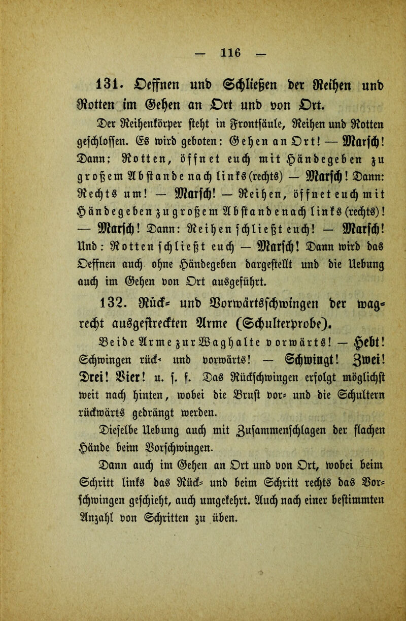 131. £>effnen unb ©<$Ite§en bet Stetheit unb IKotten tm ©et)en an £)rt unb Don £>rt. 3)er 9?eiljenförf)er fteljt in grontfaule, Üfeiljen unb Lotten gefcfjloffen. (£8 mirb geboten: ©eljenanOrt! — SJlarfdj! SDann: Lotten, öffnet eudfj mit £>änbegeb en ju großem 21 b ft anbe nacij linf8(red()t$) — SßarfcJ! £)amt: $ftedf)t8 ntn! — SBarfd)! — 9?eiljen, öffnet eudj mit ^änbegebenjugroßem^tbftanbena^ linf 8 (recf)t8)! — SWarfd)! 3)amt: ^eiljenfdjliefjteud)! — 9Batfd)f. Unb: 9?ottenfd)ließt eud(j — Sftarfcfj! Oann toirb ba$ Oeffnen and) ofjne §änbegeben bargeftellt unb bie Uebung audj im ©ef)en oon Ort auSgefüfjrt. 132. 9?ü<f* unb S3ormärt8f^tmngen ber toag* re<$t auögefiretften 2lrme (©c^ulterbrobe). 2Seibe2trme$ur2BagI)alte oortoärts! — £jebtl ©dringen rücf« unb oorttmrtS! — ©cfjünngt! 3^ei! $>rei! SSier! n. f. f. ®a8 ^ütffdjtoingen erfolgt möglidfyft meit naef) hinten, mobei bie 25ruft oor* unb bie ©dfyultern rüdftt>ärt8 gebrängt toerben. Oicfelbe Hebung audfj mit 3ufatnmenT^^a9en &er Pac^en £änbe beim SBorfdfjtoingen. 2>ann audj im ©ef)en an Ort unb oon Ort, toobei beim ©djritt linfS ba8 unb beim ©djritt redjtS ba8 2Sor* fdjmingen gefdjieljt, audj umgefefjrt. 2tudj nadj einer beftimmten 2lnjaljl oon ©dritten ju üben.