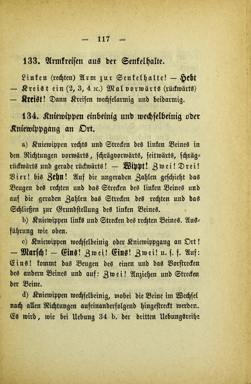 133. Sfrtnf reifen au§ ber SenfelJjalte. Stufen (regten) Hrm $ur (Senfeffjalte! — §efct — freist ein (2, 3, 4 zc.) al Dovtuärtö (rixdftoart^) — SreiSt! £)ann Greifen medjfefarmig unb beibarmig. 134. dtniett)t>f)en einbeinig unb toetbfelbeinig ober Jtntetofybgang an Ort a) ^nienrippen rechts unb Streifen beg finfen Seineg in ben Sftidjtungen oorttmrtg, fdjrägDormärtg, feittoärtö, fdjräg* rüifmärtg unb gerabe rüdmärtg! — äBtybt! 3h,ei-®rc^- 53i er! big 3^m! 5tuf bie ungeraben 3a^en gcf^tc^t bag Seugen beg regten unb bag Streifen beg finfen Seineg unb auf bie geraben 3a^ett baä Streifen beg regten unb bag Schießen $ur ©runbftellung beg finfen Seineg. b) ^nietotypen finfg unb Streifen beg redjten Seüteg. Hug* füljrung mie oben. c) ^nictoippen medjfefbeinig ober ^nietüi^gartg an Drt! — SSJlarfc^! — ©ins! 3^! ®inS! £tot\l u. f. f. Huf: ©ing! fommt bag beugen beg einen unb bag Sorftreifen beg anbern 53eitteg unb auf: 3toeÜ Hnjieljen unb Streifen ber Seine. d) ^niemippen medjfefbeinig, tnobei bie Seine im Skdjfef nacfj affen Dftdjtungen aufeinanberfofgenb Ijingeftreift merben. ©g mirb, mie bei Uebung 34 b. ber britten Uebunggreifjc