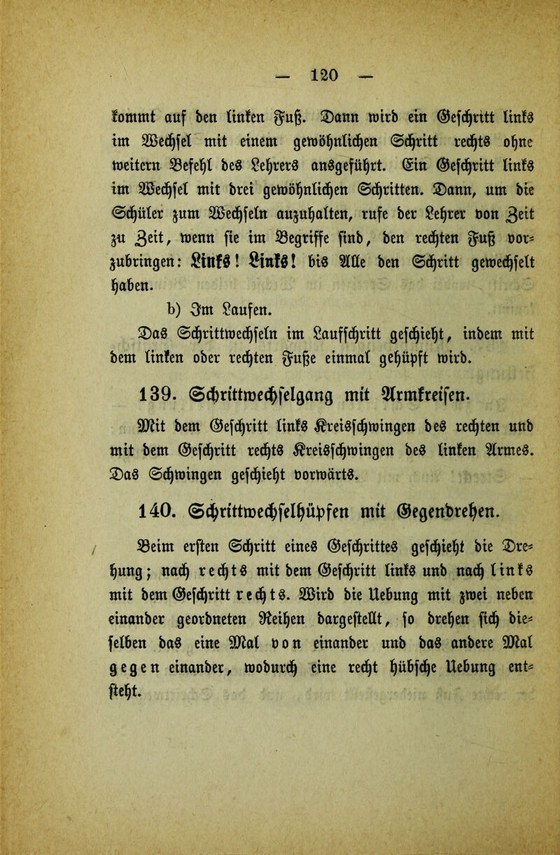 fommt auf ben linlen guß. 3)amt mirb ein ©efdfjritt linfö im Seifet mit einem gemöljtttidjett Stritt rechts oljne Leitern 23efel)l be8 £e§rer$ an8gefül)rt. (Sin ©efdfjritt linfS im 2Bed(jfet mit brei geh)öljntid)en ©^ritten. 2)awt, um bic ©dljüter jum SBedfjfefo aujufjalten, rufe ber £e§rer non 3^it ju 3eit, menn fie im begriffe finb, ben regten gm§ öor* jubringen: Stnfö! Sittfä! bis Stile ben ©cfyritt gefoecfjfelt 1) aben. b) 3m kaufen. 2)aS ©dfjrittfoedljfefa im £auffdjritt gefdjieljt, inbem mit bem Unten ober redjten guße einmal gehüpft nrirb. 139. Sc&rittme^felgang mit Slrmfretfen. SDttt bem ©efdjritt linlS $rei$fdjtmngen beS regten unb mit bem ©efdfjritt redjtS ^reiSfdfjmingen be$ Unten teneS. 2) a8 ©djtoingen gefc^ie^t öorfoartS. 140. Sctyrtttmecfyfelijübfen mit ©egertbreljen. SBeirn erften ©djritt eine« ©efdjritteS gefdjieljt bie £>re* Sjmtg; nacfj redfjtS mit bem ©efdjritt linlS unb nad^ tinfö mit bem ©efdfjritt r e dj 13. 2Birb bie Uebung mit jmei neben einanber georbneten StteÜjen bargeftettt, fo breljen fidj bie^ felben ba$ eine 2M Don einanber unb ba$ anbere SflaI gegen einanber, moburdfy eine recfjt fjübfclje Uebung ent* Mt.