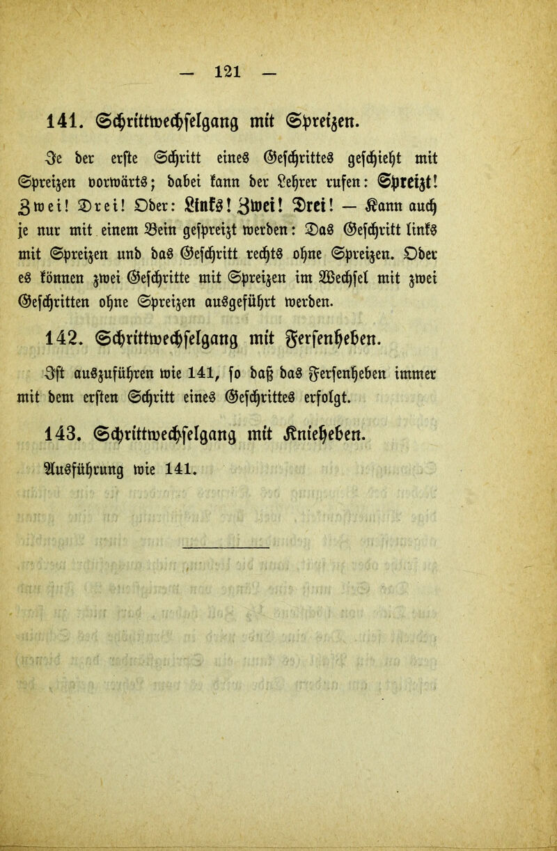 141. @$ritttoe<bfelgang mit @bret$en. 3e ber erfte ©djritt eines @efd)ritteS gefdjieljt mit ©preijen öortoärtS; babei fann ber £eljrer rufen: 3mei! 3)rei! Ober: SfnfS! ! $rei! — $amt audj je nur mit einem 23ein gef^reijt merben: OaS ®efdjritt linfS mit ©preisen nnb baS ©efdjritt redjtS oI)ne ©preijen. Ober eS fönnen jtoei @efdjritte mit ©preijen im 2Bedjfel mit jtoei ©efdjritten o§ne ©preisen auSgefiiljrt toerben. 142. ©(^ntttoe^felgang mit gerfettljeben. 3ft auSjufüljren mie 141, fo ba§ baS Jerfenljeben immer mit bem erften ©djritt eines ®efd)ritteS erfolgt. 143. ©cbrtttmec^felgang mit Jtmefjeben. 2luSfüI)rung tuie 141.