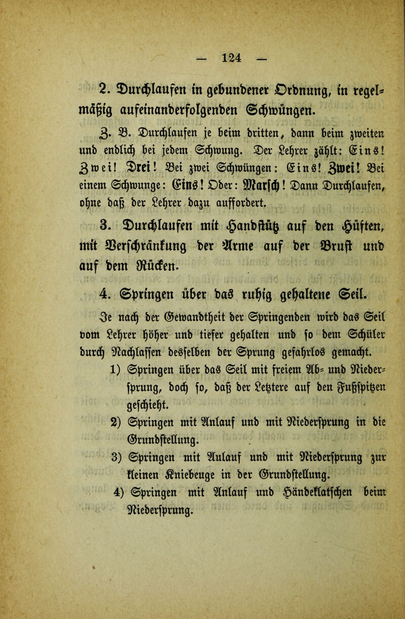 2. ^Durchlaufen in gebunbener Drbnung, in regele mäßig aufeinanberfolgenben ©cbmüngen. 3» 23. 2)urd)taufen je beim britten, bann Beim jmeiten unb enblidj Bei jebem ©djftmug. 25er £eljrer jäljtt: (Sin«! 3ft) ei! SrCt! 33ei $toei ©djftjüngen: (Sin«! B^ei! 23ei einem ©djtuunge: (£in$! Ober: SWatfdj! Sann Surdjlaufen, ofjne baß ber £el)rer baju aufforbert. 3. 2)urd)Iaufen mit £anbftü$ auf bert lüften, mit ©erfcbränfung ber kirnte auf ber S3ruft unb auf beut Oiücfen. 4. ©bringen über ba§ ruhig gehaltene ©eil. 3e nac§ ber ©etoanbtfjeit ber ©prhtgenben n)irb ba« ©eil Dom £el)rer Ijöfyer nnb tiefer gehalten unb fo bem ©djüler burdj ^adjlaffen be«felBen ber ©prung gefafyrlo« gemadjt. 1) ©pringen über ba« ©eil mit freiem unb lieber* fprung, bodj fo, baß ber £e£tere auf ben 5ußfpi£en gefdjieljt. 2) ©pringen mit Anlauf unb mit ^ieberfprung in bie ©runbfteEung. 3) ©^ringen mit 2lulauf unb mit -iftieberfpruttg $ur Keinen $nieBeuge in ber ©runbfteÜung. 4) ©pringen mit Anlauf unb §änbeflatfd)en Beim üftieberfprung.