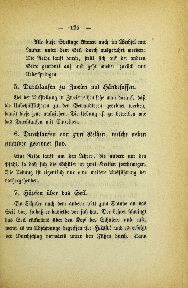 Alle biefc (Sprünge fönnen aud) im SBedjfet mit kaufen unter bem ©eit burd) auSgeführt werben: ®ie 9feihe tauft burdj, fteflt fidj auf ber anbern ©eite georbuet auf unb gefjt wieber jurüct mit Heberfpringen. 5* ^Durchlaufen §u 3wten mit «§änbefaffen. SBei ber Aufteilung in 3toeierreihen felje man barauf, bag bie Hnbehülftidjeren ju ben ©ewanbteren georbnet werben, bamit biefe jene nadf^iehen. 2)ie Hebung ift ju betreiben wie ba$ 2)urd)taufett mit (Sin^etnen. 6. ^Durchlaufen oon §met Lethen, toelcbe neben einander georbnet jtnb. (Sine 9failje tauft um ben £ehrer, bie anbere um ben $fal)t, fo bag fid) bie ©cfjüter in jmei Greifen fortbewegen. 3)ie Hebung ift eigentlich nur eine weitere Ausführung ber norhergehenben. 7. ^übfen über bas: Setl. (Sin ©djüter nad) bem anbern tritt jum ©tanbe an baS ©eit oor, fo bag er baSfetbe oor fidh hat. £)er Lehrer fd)Wingt baS ©eit rütfwärtS über ben $opf beS ©djüterS unb ruft, wenn eS im Abfdjwunge begriffen ift: ! unb eS erfotgt ber 3)urdhfdjtag vorwärts unter ben gaigen burd). ®ann