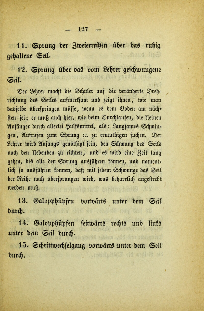 11. Sprung bet 3&>cfettet$en übet ba§ ruljtg gehaltene ©eil. 12. ©:prung übet ba§ fcom Setter gefdjtoungene (Seil £)er £e§rer mad)t bie ©djüler auf bte toeränberte £)relj* , ridjtung be8 <Seile8 aufmerffam unb jeigt iljnen, tute man ba§felbe überfpringen muffe, mewt e§ bem SSoben am nädj* ften fei; er ntug audj Ijier, mie beim 2)urdf)laufen, bie deinen Anfänger burd) allerlei §ülf8mittel, als: £angfameS @djmin= gen, Aufrufen jum (Sprung :c. %u ermutigen fudfjen. 2)er £efjrer mirb Anfangs genötigt fein, ben (Sdjmung beS ©eilS nadfj ben Uebenben $u rieten, unb e$ hnrb eine lang geljen, bis alle ben (Sprung auSfüljren fönneu, unb nament* lief) fo auSfüljren fönnen, bag mit jebern (Sdjtounge baS (Seil ber 9fail)e nadfj überfprungen mirb, toaS befyarrlidj angeftrebt merben mug. 13. ®alo:pbl)ü:pfen i>ortodrt§ unter bem Seil butcfc. 14. ©alobbP^fen fetttoärtS rec^tg unb Itnf§ unter bem ©etl bur<$. 15. ©c§tttttoe<$felgang ttortoärtS unter bem ©eil burd).