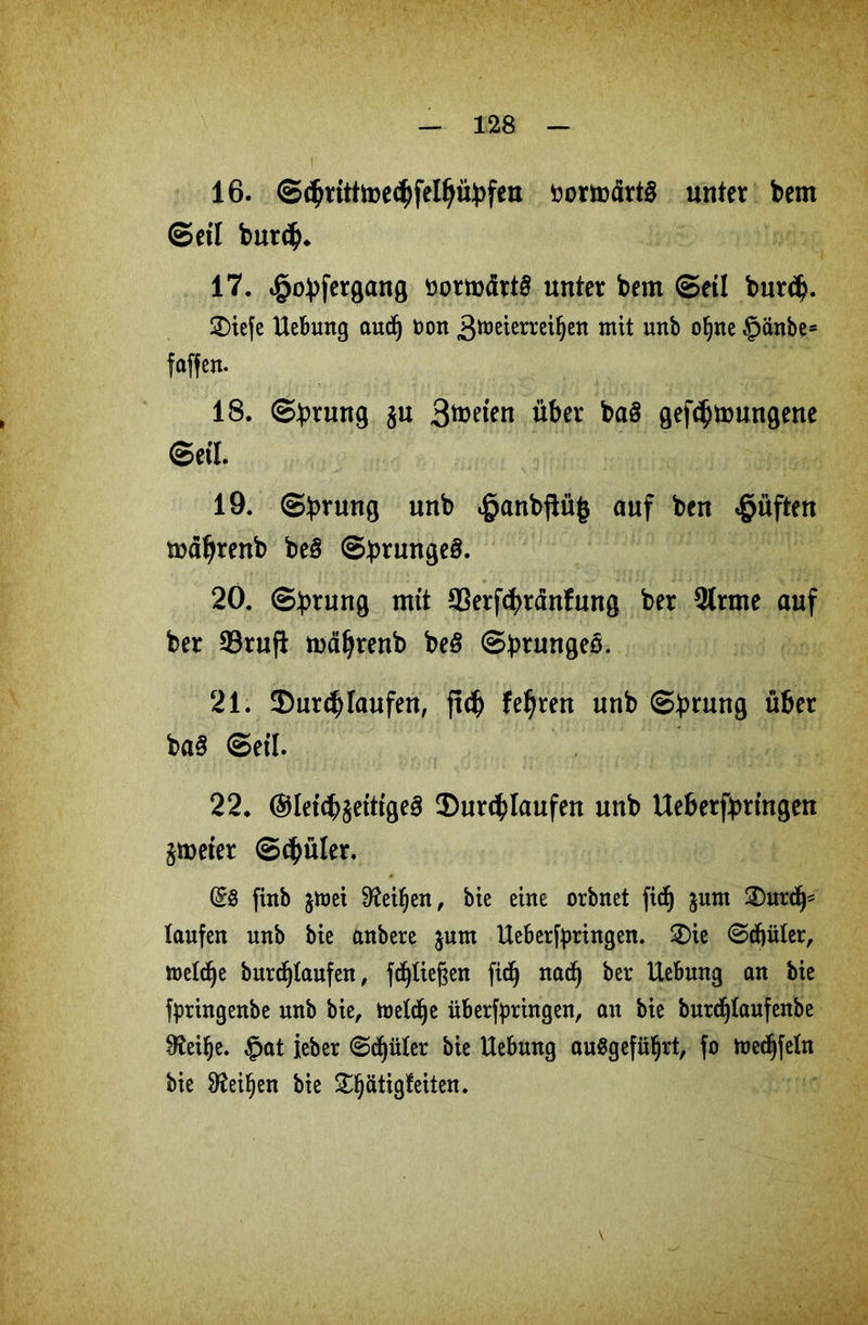 16. ©<hrttttoe<hfelhübfen öortoärt£ unter bem ©eil burch* 17. ^obfergang öormärt§ unter bem ©etl bur<$. diefe Hebung audfj non 3^eierrei§en mit unb ofjne §änbe= faffen. 18. ©brung §u 3toeten über baö gef^tnungene ©etl. 19. ©brung unb «ganbftüfc auf ben lüften mäljrettb be§ ©brungeS. 20. ©brung mit ^erfcfyränfung ber 9trme auf ber 33ruft tuäljrenb be$ ©brungeö. 21. durchtaufen, jtch feeren unb ©brung über ba3 ©etl. 22. ®let(J?$etttge3 durchlaufen unb Ueberfbrtngen jroeter ©chüler. (Sö finb jmei Dfailjen, bie eine orbnet ficfj junt durch* taufen unb bie anbere jnm Heberfyringen. die @df)üter, metdje burdf)taufett, fctjliegen fic(j nadj ber Hebung an bie fpringenbe unb bie, toeldje üb erbringen, an bie burdjlaufenbe 0?ei§e. £at ieber <Scf)üter bie Hebung auSgefüijrt, fo mectjfeln bie 9^ei^en bie d§ätigfeiten. \