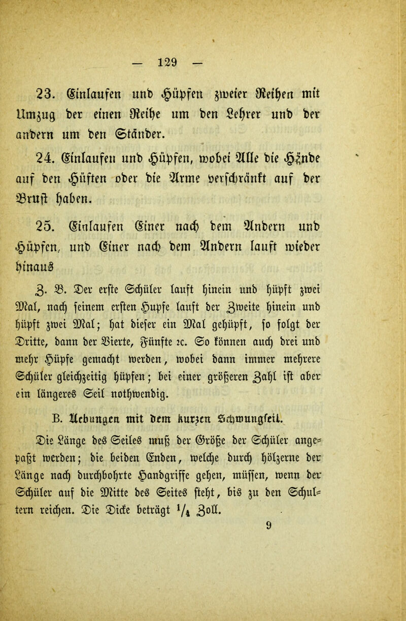 23. Einlaufen unb Rupfen firner OJei^ea mit llmjug ber etnen 02ett)e um ben £eljrer unb ber anbern um beu (Stäuber. 24. (Umläufen unb *§ü!pfen, mobet 2lHe bte ^nbe auf ben dgniften ober bte 2trme öerfcbränft auf ber 23rutl fjaben. 25. (Stutaufen dtner nach bem Anbern unb «Rupfen, unb (Einer nach bem Anbern lauft rnteber btnau§ 3- 23. 2)er erfte Spüler lauft Ijinein unb Ijityft $mei 2ttat, nad) feinem erfteu §upfe tauft ber hinein unb Ijüpft jmet 2D2at; !)at biefer ein 5D2aX gehüpft / fo folgt ber dritte, bann ber Vierte, fünfte zc. So fönneu audj brei unb met)r §üpfe gemacht merben, moBei bann immer mehrere ©cf)üter gteidjjeitig f)üpfen; Bei einer größeren 3a^ tft aber ein längere^ ©eit nottjmenbig. B. Kebungen mit bem kurzen SrbmuugfeU. £)ie Sänge beS ©eiteS rnug ber ©röße ber ©djüter ange* pafjt merben; bie Beibeu (Snben, metdje burcf) böt^erne for Sänge nad) burd)6o!)rte §anbgriffe gef)en, müffen, menn ber ©dritter auf bie SDtttte be§ ©eite$ ftetjt, Bi§ §u ben ©fut- tern reifen. 3)ie 2)icfe Beträgt {/^ 3ott. 9