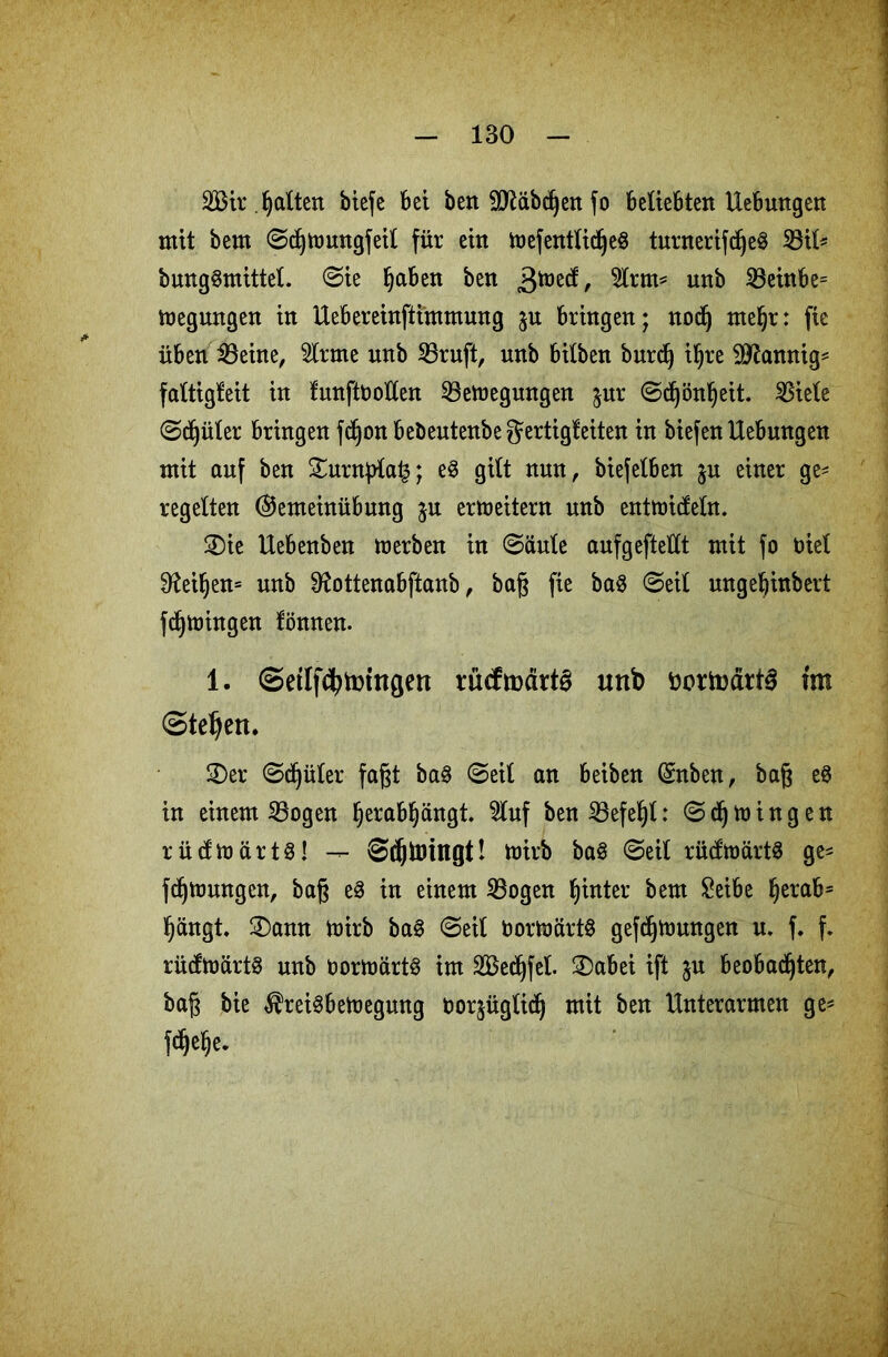 2Bir. galten biefe bet ben SJiäbcßen fo beliebten Hebungen mit bem ©cßtoungfeil für ein foefentlidjeS turnerifdfje§ 23il* bungSmittel. ©ie Ijaben ben 3^, $fon* nnb 23einbe= megungen in Uebereinftimmung $u bringen; noctj meljr: fie üben iBeine, 2lrme nnb 23ruft, nnb bilben burd) i^re bannig* faltigfeit in funftbotlen SBemegungen $ur ©dfjönljeit. ^Biele ©cßüter bringen fdjon bebeutenbejertigfeiten in biefen Hebungen mit auf ben £urnj)ta£; e§ gilt nun, biefelben ju einer ge- regelten (SJemeinübung ju erweitern unb enttuitfeln. 3)ie Uebenben merben in ©aule aufgefteüt mit fo tuet $Mf)en= unb ^ottenabftanb, baß fie ba$ ©eit ungeßinbert fdjmingen fönnen. 1. Setlfcfytmttgert rucftüätt^ unb fcortodrt^ trn (Stegen. £)er ©dfjüter faßt ba§ ©eit an beiben (£nben, baß e8 in einem S3ogen Ijerabfjängt. $tuf ben iBefe^l: ©djmingen rücfmärt§! — ©djtoingt! toirb ba§ ©eit rücftoärtS ge- fdljmungen, baß e3 in einem 23ogen fjinter bem £eibe ljerab= tjängt. £)amt mirb ba3 ©eit bortoürtö gefdjnmngen u. f. f. rücfmärtS unb bormärt§ im Secßfet. 2)abei ift ju beobad(jten, baß bie Preisbewegung boqügticß mit ben Unterarmen ge- fttjelje.