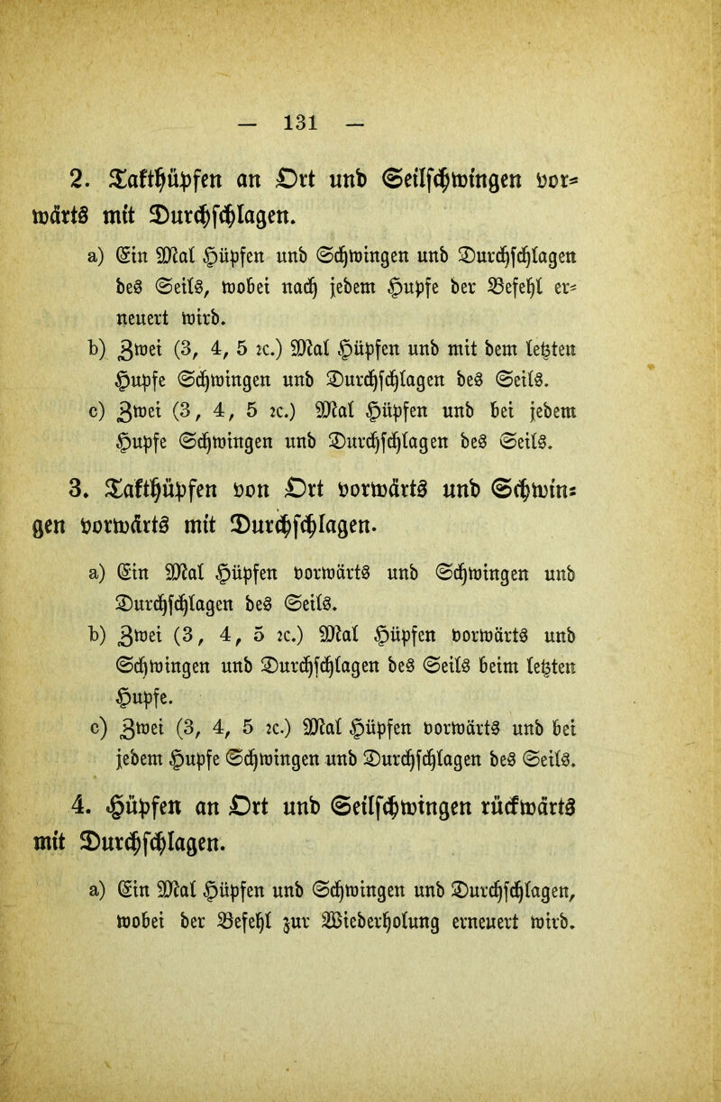 2. Saftljityfen an £)rt unb ©eilf^tningcn kor* tüdrt§ mtt 2)ur<J)f<J)lagen. a) (gilt Wlal $üpfen urtb (Sdjmingen unb 3)urd)fd)tagen beS (Seite, toobei nadj jebem $upfe ber SBefeljl er* neuert mirb. b) gmi (3, 4, 5 zc.) SOZat §ityfen unb mit bem testen §upfe (Sdjmingen unb ©urdjfdjtagen be3 ©eite. c) 3mei (3, 4, 5 jc.) ÜRat ©ityfen unb bet jebem §upfe ©erbringen unb 2)urdjfd)tagen be§ ©eite. 3. Saftljityfen oon £)rt bortodrte unb ©^totns gen kortodrte mit $ur$f$fagen. a) (Sin !>0M §üpfen bormärte unb ©djmingen unb 2)urdjfd)tagen be3 (Seite. b) 3mei (3, 4, 5 :c.) $ÜM §üpfen bormärte unb ©cbmingen unb 2)urdjfdj(agen be§ (Seite beim lebten ©upfe. c) >$mi (3, 4, 5 :c.) SO^al §üpfen bormärte unb bei jjebem §upfe ©djmhtgen unb 2)urd)fdjtagen be3 (Seite. 4. «gityfen an £)rt unb ©etlfd?toingen rMtodtte mit Sutc^fcJjlagen. a) (Sin 9JM güpfen unb ©djmhtgen unb £)urdjfdj(agen, mobei ber iöefe^t $ur Sßieberljotung erneuert mirb.