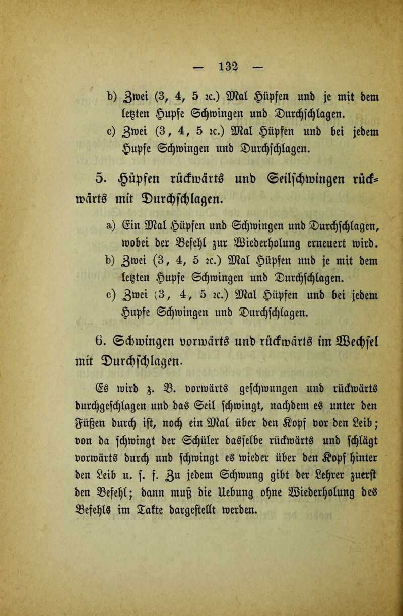 b) (3, 4, 5 2c.) Rupfen unb je mit bem lebten £upfe ©djtüingen uitb Smrdjjdjlagen. c) >$)nä (3, 4, 5 jc.) SD^al £üpfen unb Bet jebem £>upfe ©entringen unb £>urd)fcf)fagen. 5. £übfen rücftndrtö unb <Setlfcf)tmngen rücf* nmt§ mit £)ur$fcf)fagen. a) (gin äftal §üpfen unb ©djtoingen unb Surdjfcfjlagen, moBei ber iöefe^I $ur SBieberljotung erneuert toirb. b) 3^ (3, 4, 5 2c.) StXlat §üpfen unb je mit bem lebten §upfe ©dringen unb Surdjfdjfagen. c) gtoti (3, 4, 5 2c.) SD^al §iipfen unb Bei jebem §upfe ©djtoingen unb Surdjfdjfagen. 6. ©cfnmngen bonudrtS unb rücftndrlö tut Sßecbfel nut $ur(f)fd)Iagen. (58 toirb j. iß, bortoärtS gefdjtoungen unb rücftoärtS burdjgefdjtagen unb ba$ ©eil fdjtoingt, nadjbem e8 unter ben güßen burdj ift, nodj ein 9M über ben $opf bor ben SeiB; ton ba fdjnnngt ber ©^üler baSfelbe rütftoärtS unb fc^lägt bornmrtS burdj unb fdjnringt e8 toieber über ben $opf hinter ben SeiB u. f. f. 3U ie^em ^djümng giBt ber £ef)rer juerft ben ißefefjt; bann muß bie UeBung ofjne SBieberljofung be8 23efef)l8 im Safte bargefteflt toerben.