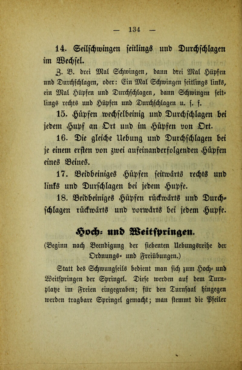 14. ©eilftbroingen feitlingS unb 2)ur<$fdjlagen im 2Be<bfel. 3* 53. bret 2M Segnungen, bann bret 9tta! ©üpfen nnb £)urcf)fdj!agen, ober: (Sin 9M Sdjmingen fetttingö !inf§, ein §üpfen nnb 2)urdjfdj!agen, bann Sdjtoingeit feit^ !ing§ redjt§ unb unb 2)urd)fdjlagen u. f. f. 15. $üp>fen toe<f;felbetnig unb ©urcbfctylagen bei jebem «§ubf an £)rt unb im t£>ftpfen öon £)rt. 16. 2>te gleite Hebung unb 2)ut<bfd) lagen bet je einem erften tum $mei aufeinanberfolgenben *§übfen eines 33eine§. 17. 23eibbeinigeS ^übfen feitmärtä rec^tö unb ItnfS unb ®utfcblagen bei jiebem «§ubfe. 18. 93eibbetntgeS *§übfen tücfmärtS unb 2)urdj* [plagen xücftüdrtö unb öortotfrts bei jebem $ubfe. nnb 2ßcitftmngett. (beginn nadj 23eenbigung ber fiebenten Uebung§rei!je ber DrbnungS* unb Freiübungen.) Statt be§ Sdjmungfeitö bebient man fid) jum §od^ unb SBeitfpringen ber Springe!. £)iefe merben auf bem Xuxn* p!a|e im freien eingegraben; für ben Surnfaa! hingegen merben tragbare Springe! gemacht; man ftemmt bie Pfeiler
