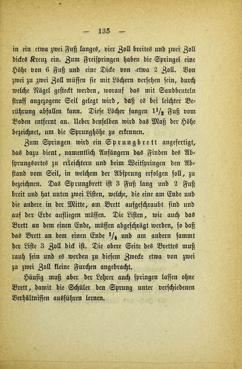 in ein etma jttjei guß fangeg, oier 3<>fl breitet unb jitjet 30H bideg $reuz ein. 3um greifpringen haben bie ©Ringel eine ^öfje tion 6 guß unb eine £)ide Oon ^etma 2 3oH* 23on Zmei ju ^mei 3oÜ müffen fie mit Köchern öerfehen fein, burd) meldje Weigel geftedt merben, morauf bag mit ©anbbeuteln ftraff ungezogene ©eil gelegt mirb, baß eg bei leidjter Be- rührung abfaHen lann. 2)iefe £ödher fangen 1V2 guß oom Boben entfernt an. Ueber benfelben mirb bag Sftaß ber §ö§e bezeichnet, um bie ©prmtghöhe zu erlernten. 3um ©pringen mirb ein ©prungbrett angefertigt, bag bazu bient, namentlich Anfängern bag ginben beg 2tb* fprunggorteg zu erleichtern unb beim Seitfyringen ben 2lb* (taub oom ©eit, in meinem ber 2lbfprung erfolgen foK, zu bezeichnen. 2)ag ©prungbrett ift 3 guß lang unb 2 guß breit unb hat unten z^ei Giften, meldje, bie eine am ($nbe unb bie anbere in ber SDlitte, am Brett aufgefchraubt finb unb auf ber (Srbe aufliegen müffen. £)ie Giften, mie auch bag Brett an bem einen (Snbe, müffen abgefdjrägt merben, fo baß bag iBrett an bem einen (Snbe y4 unb am anbern fammt ber £ifte 3 3ott bid ift. 2)ie obere ©eite beg iBretteg muß rauh feto unb merben zu biefem 3iüede etma oon jtüei Zu jttjei 3od Heine gurdjen angebracht. §äufig muß aber ber Lehrer auch fotogen laffen ohne iBrett, bamit bie ©djüler ben ©prung unter oerfdhiebenen iBerhöttniffen augführen lernen.