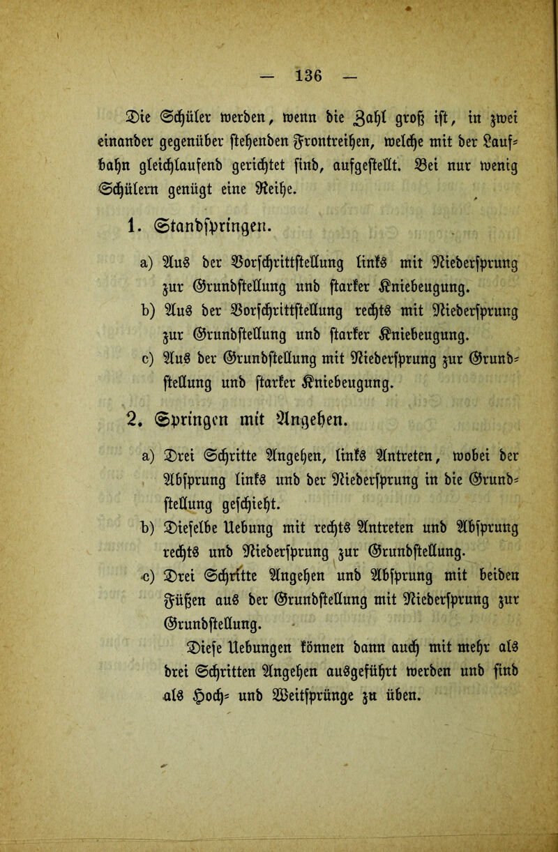 2)ie ©cfjüler merben, menn bie 3a^ gvog ift, in jtüct einanber gegenüber ftefjenben grontreifjen, meldje mit ber £auf* baf)n gleidjtaufenb gerietet finb, aufgeftettt. 33ei nur menig Gütern genügt eine 9?eif)e. 1. Stanbfpringen. a) 2lu$ ber ^orfdjrittftellung ünfS mit ^ieberfprung jur ©runbfteüung unb ftarfer $niebeugung. b) ber 33orfcf>rittftetlung recfytS mit ^ieberfprnng $ur @runbftetlung unb ftarfer $niebeugung. c) Wu$ ber ©runbfteüung mit iftieberfyrung $ur @runb- fteünng unb ftarfer $niebeugung. 2. Springen mit 2Ingef)en. a) 2)rei Stritte 9lnge()en, KinfS Antreten, mobei ber 5lbfprung tinfS unb ber 9?ieberfprung in bie @runb- fteßfung gefd)iel)t. b) ©iefefbe Uebung mit red)t$ Antreten unb $lbfprung red^t^ unb 9fieberfyrung $ur ©runbftettung. <j) 2)rei ©djrftte 5lngel)en unb 2lbfyrung mit beiben Jügen au§ ber (SJrunbftettung mit 9£ieberf})rung jur @runbfteÜung. 3)iefe Uebungen fönnen bann audj mit meljr als brei ©djritten $lngel)en auSgefüfyrt merben unb finb als §odj* unb 2Beitfp»rünge ju üben.