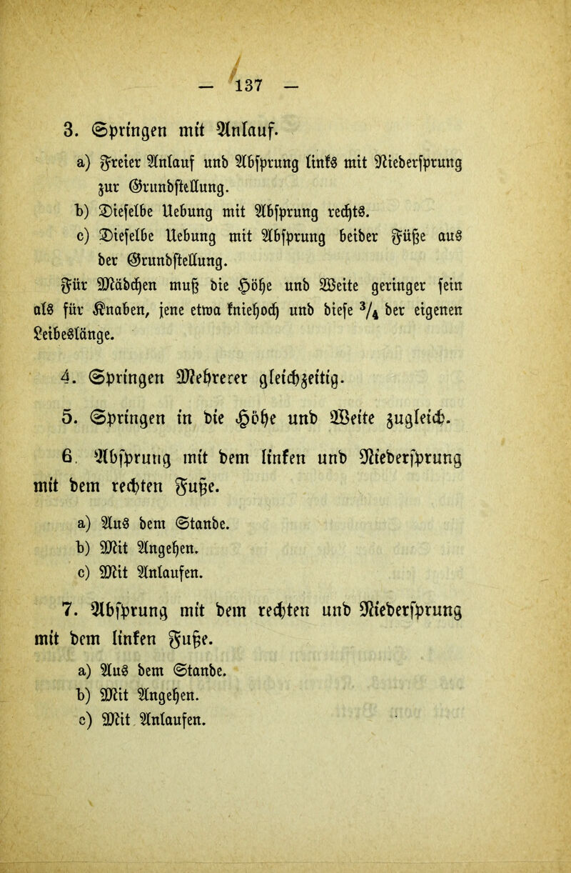 3. Springen mit Anlauf. a) greier Anlauf unb 21[bfyrung ttnfS mit •’ftieberfprung $ur (§5ruubfteCCung. b) £)iefelbe Hebung mtt 5lbfprwtg red)t^. c) 2)iefelbe Uebung mit Slbfprung beiber güfte auS ber ©runbftelttung. gür Sftäbdjen mu§ öie §öl)e unb Söeite geringer fein al§ für Knaben, jene etnm fnieljodj unb biefe 3/4 ber eigenen £eibeSlänge. 4. Springen Öftererer glet(f)$ettig. 5. Springen in bie <§öfye unb 2Beite ^ugletcfc. 6. Slbfprung mtt bem Itnfen unb SRteberfprnng mit bem rechten gupe. a) 5lnS bem Stanbe. b) SJtit 2tngel)en. c) Sftit Anlaufen. 7. Qtbfprung mit bem rechten nnb üRieberfprung mit bem linfen gu§e. a) 2lu3 bem Stanbe. b) 2J?it Wngefjen. c) SDrit $Maufen.