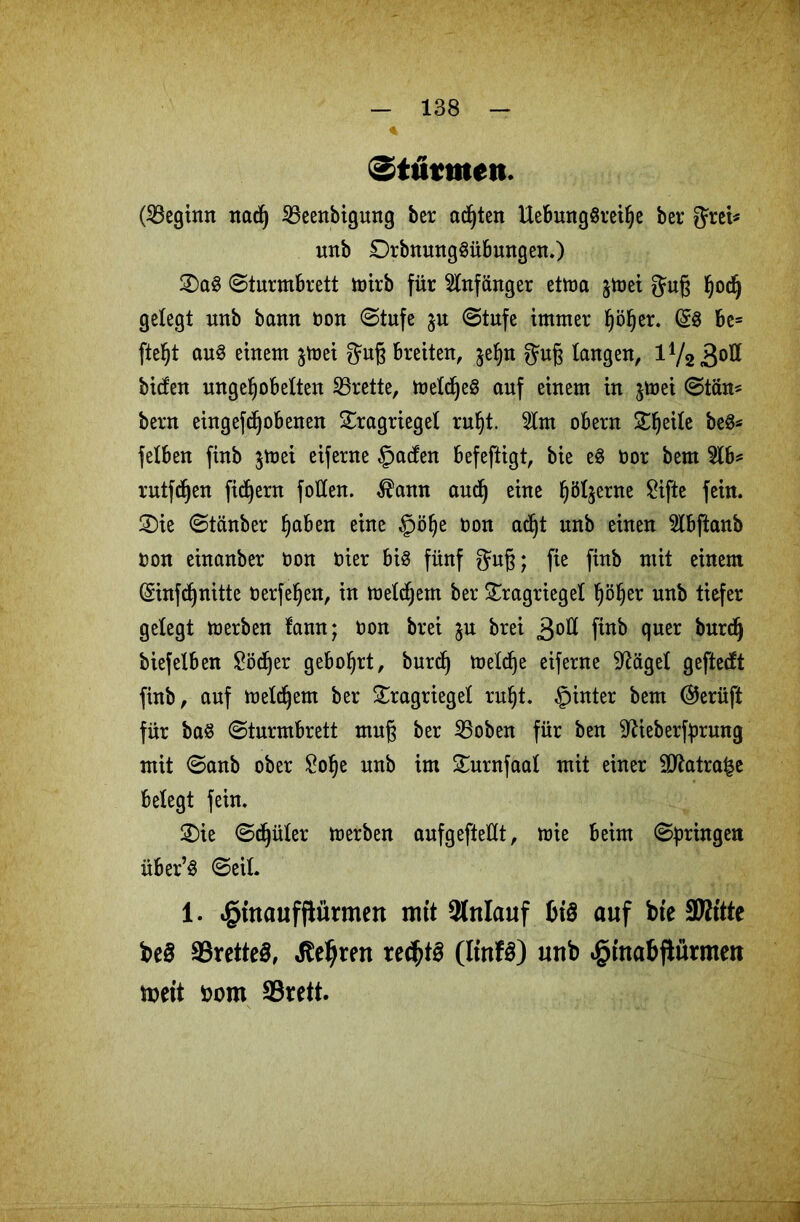 Stufwen. (beginn nacf) iBeenbigung ber achten UebungSreihe bet* fjrei* uttb DrbnungSübmtgen.) 2)a3 Sturmbrett toirb für Anfänger ettoa jlnei Jug Ijodj gelegt unb bamt non (Stufe Stufe immer ^ö^er. (£8 bc= fte^t auS einem jtnei gug breiten, $ehn gmg langen, 172 3°** biden ungehobelten Brette, toeldjeS auf einem in jmei Stän* bern eingefcgobenen SEragrieget ruht. 5lm obern Steile beS* felben finb $tnei eiferne §aden befeftigt, bie eS nor bem $lb* rutfcgen fiebern follen. $ann aud) eine h<%rne £ifte fein. 3)ie Stänber haben eine §öhe non acht unb einen Slbftanb non einanber non nier bis fünf fjug; fie finb mit einem (Sinfchnitte nerfehen, in melchem ber £ragriegel höher unb tiefer gelegt toerben lann; non brei ju brei 3°^ ftnb quer burefj biefelben £ödjer gebohrt, burd) tneld)e eiferne 9Mgel geftedt finb, auf meinem ber £ragriegel ruht, fpinter bem @erüft für baS Sturmbrett mug ber 2Soben für ben ^ieberfprung mit Sanb ober £ohe unb im SEurnfaal mit einer 2ttatra£e belegt fein. £>ie Sd)üter merben aufgeftellt, toie beim Springen über’S Seil. 1. ^tttaufflürmcn mit Anlauf OiS auf bie -Kitte be§ SörcttcS, Jteljren rechts (ltnfS) unb ^inabftünnen weit ßom Srett.