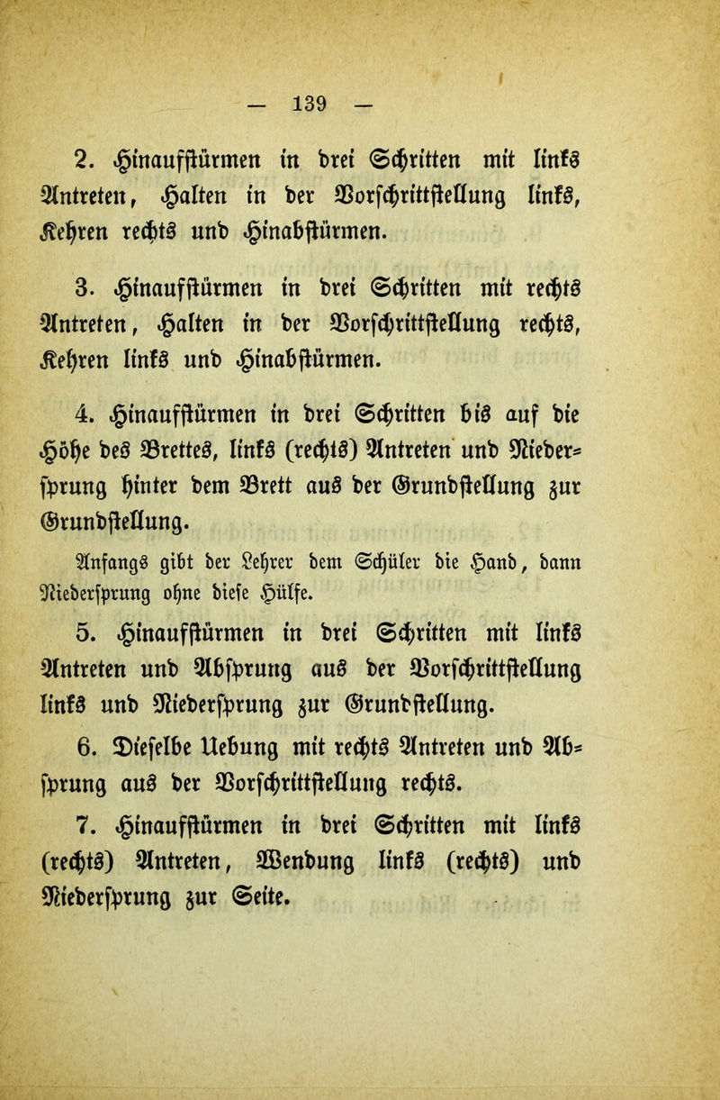 2. «ginaufftürmen in brei ©^ritten mit lin*3 Antreten r galten in ber SSorfdjrittftellung It'nfS, $eljren re$t£ unb «ginabprmen. 3. ^inaufftiirmen in bret ©^ritten mit rec^tg Antreten, galten in ber SSorf^rittfleKung re$t£, itefyren IinB unb ^inabftürmen. 4. «ginaufflürmen in brei ©djritten big auf bie »göije beö 33rette3, linf£ (rechts) 2lntreten unb Stieber* fyrung hinter bem 93rett au$ ber ©runbfteflmtg jur ©runbjieHung. Anfangs gibt ber £ef)rer bem ©djüler bie £>anb, bann ^ieberfprnng ofyne biefe §ütfe. 5. ^inauffiürmen in brei ©dritten mit ItnfS Antreten unb Slbppruttg au8 ber $orf<$rtttjiettung linfS unb SRteberfyrung $ur (SrunbfteKung. 6. 5)tefelbe Hebung mit re$t3 Antreten unb 316* fprung auä ber 93orfcf)rittjWIung rechts. 7. ^inaufftürmen in brei ©^ritten mit IinfS (re<$t§) 9Intreten, SBenbung Iinf3 (re$t3) unb Sßieberfyrung $ut ©eite.