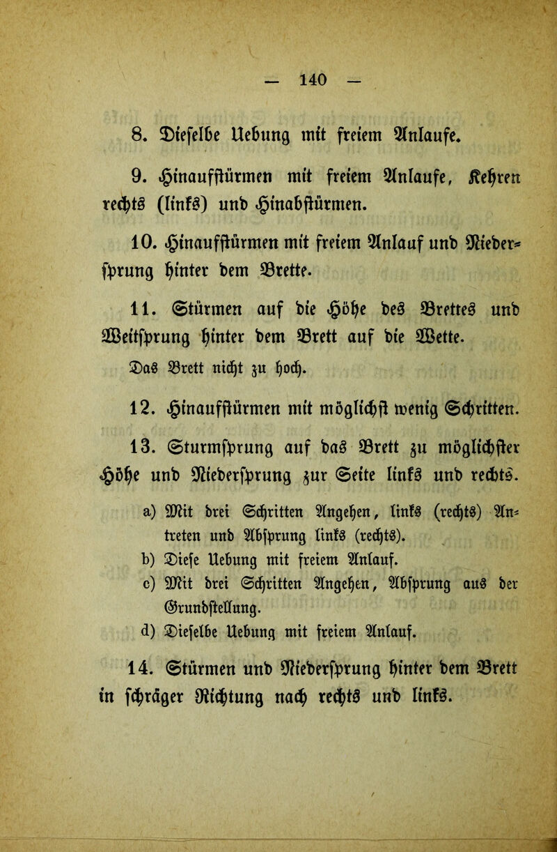 8. Diefelbe Uebung mit freiem Anläufe* 9. «gnnaufftürmen mit freiem Anläufe, lehren rechts (linf£) unb ^inabfiürmen. 10. .ginaufftürmen mit freiem Anlauf unb Stieben fbrung hinter bem Brette. 11. Stürmen auf bie göfye be§ 33rette3 unb äßettfyrung hinter bem 93rett auf bte Söette. 2)a$ 23rett nidjt ju fyodj. 12. ginaufftürmen mit mögliche menig Schritten. 13. Sturmfprung auf baS 23rett ju möglicher göl)e unb Siieberfbrung $ur Seite Itnfä unb rechte. a) 5D2tt brei Stritten Eingehen, ünfö (redjtS) Ein- treten unb Slbtyrung tinfS (redjtS). b) £)iefe Hebung mit freiem Anlauf. c) SD2it brei Stritten ^Ingeljen, 5tbfprung aus ber ©runbfteÜung. d) 2)iefelbe Uebung mit freiem Stntauf. 14. Stürmen unb SRieberfbrung hinter bem S3rett in feiger Dichtung nach rechts unb linfS.