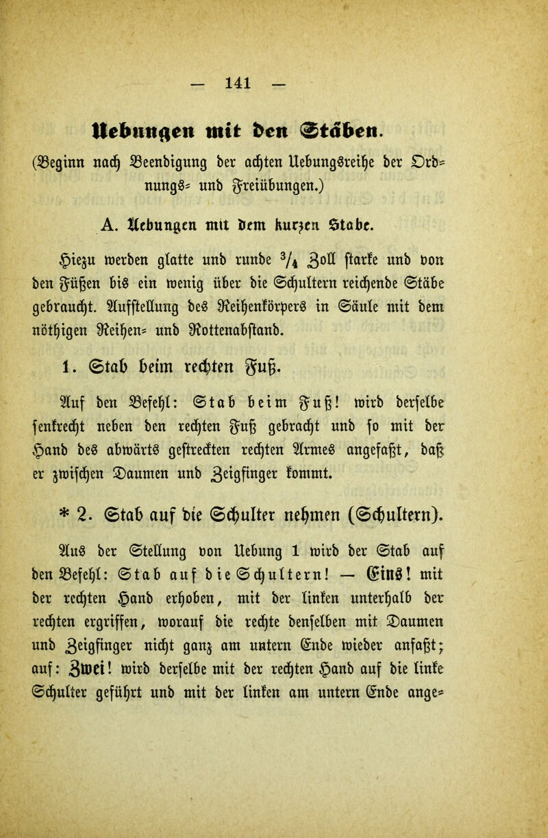 tte&mtaen mit beit Stöben. (Beginn naef) Beenbigung ber achten Uebunggreifje ber £)rb* nmtgg* nnb Freiübungen.) A. Hebungen mit bem Kursen Stabe. §iejn werben gtatte nnb runbe 3/4 3°ß ftar^e unb bon ben Fügen big ein wenig über bie ©futtern reidjenbe ©täbe gebraust, 2lufftettung beg 9?eifjenförperg in ©äute mit bem nötigen Sfteiljem nnb Sftottenabftanb. 1. ©tab beim rechten gug. Stuf ben Befehl: ©tab beim Fu6- tüirb berfetbe f entrecht neben ben redjten Fuß gebraut nnb fo mit ber §anb beg abwärtg geftredten regten 2lrmeg angefagt, bag er jwifdjen Daumen nnb 3e^9Pn9er ^mmt. * 2. ©tab auf bte ©d)ulter nehmen (©efmltern). Sing ber ©teüung non Hebung 1 wirb ber ©tab auf ben Befehl: ©tab auf b ie © futtern! — ©tilg! mit ber rcdjten §anb erhoben, mit ber tinfen unterhalb ber redjten ergriffen, Worauf bie redjte benfelben mit Daumen unb .ßeigfinger ntdjt gan$ am untern (Snbe wieber anfagt; auf: wirb berfetbe mit ber redjten §anb auf bie linfe ©djutter geführt unb mit ber Unten am untern ©nbe ange*
