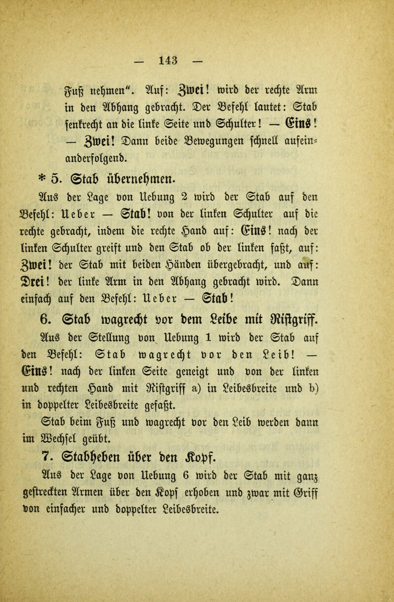 guß nehmen. luf: wirb bei* rechte 2lrm in bett 5(bf)ang gebraut. 2)er Befelljt lautet: ©tab fentredjt an bie (inte ©eite unb ©djutter! — 6in$ ! — 3toet! 2)ann beibe Beilegungen fcßnett aufein* anberfotgenb. * 5. Stab übernehmen. 2lu$ ber Sage ton Hebung 2 wirb ber ©tab auf ben Befetjt: lieber — ©tab! t>on ber (inten ©djutter auf bie rechte gebraut, inbeni bie rechte §anb auf: ©itt$! nadj ber (inten ©djutter greift unb ben ©tab ob ber (inten faßt, auf: 3foet! ber ©tab mit beiben §änben übergebradjt, unb auf: $ret! ber (inte $rm in ben 2lbl)ang gebracht wirb. 2)ann einfadj auf ben Befejjt: lieber — ©tab! 6. Stab toagredjt tot bem £etbe mtt Oftflgriff. 2lu3 ber ©teüung ton Uebung 1 toirb ber ©tab auf ben Befehl: ©tab wagredjt t»or ben Seib! — @ttt3! nadj ber (inten ©eite geneigt unb ton ber (inten unb rechten §anb mit Sftiftgriff a) in SeibeSbreite unb b) in boppetter SeibeSbreite gefaßt. ©tab beim guß unb wagredjt tor ben Seib werben bann im 2Bedjfe( geübt. 7. Stabilen ü6er ben Jtoüf. 5(u3 ber Sage ton Uebung 6 wirb ber ©tab mit ganj geftredten 5lrmen über ben $opf erhoben unb $war mit ($riff ton einfadjer unb boppetter SeibeSbreite.