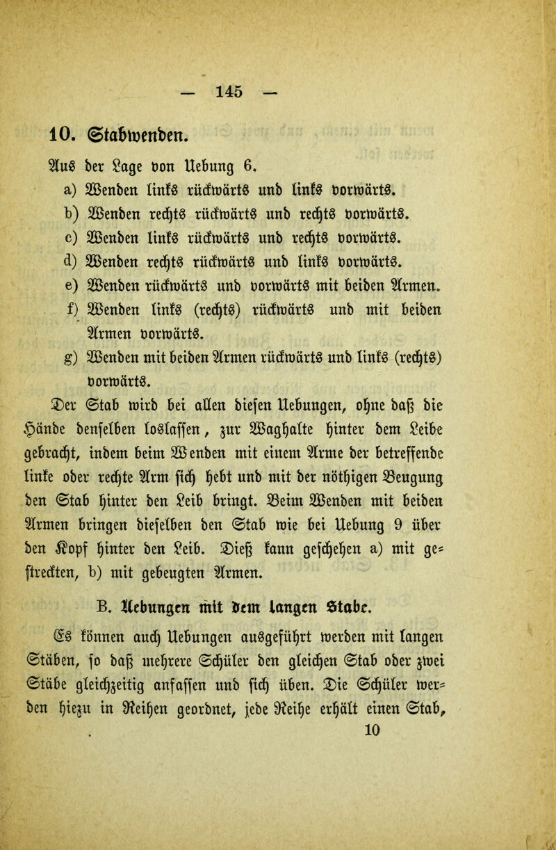 10. ©tafctoenbert. 3lu$ ber Sage oon Hebung 6. a) SBenben linU rüdmärtS unb finfS DormärtS. b) Söenben red)t$ rüdmärtS unb redjtS DortoärtS. c) SBenben linfS rüdmärtS unb redjtS oortoärtS. d) SBenben redjtS rüdmärtS unb finfS oormärtS. e) Söenben rüdmärt£ unb oormärtS mit beiben firmem f) 233enben finfS (redjtS) rüdtoärtS unb mit beiben Firmen öortoärts. g) SBenben mit beiben Firmen rüdmärtS unb linfS (red)t$) oortoärtö. Ser Stab mirb bei aßen biefett Hebungen, ofjne bag bie §änbe benfefben foSfaffen, $ur SBagljafte hinter bem Seibe gebraut, inbem beim SBenben mit einem tone ber betreffenbe finfe ober redete 2lrm ftdj Ijebt unb mit ber nötigen Beugung ben Stab hinter ben Seib bringt. 23eim SBenben mit beiben Firmen bringen biefelben ben Stab mie bei Hebung 9 über ben hinter ben Seib. Sieg lann gefdjefyen a) mit ge* ftrecften, b) mit gebeugten tonen. B. Hebungen mit tont langen Stabe. @3 fönnen and) Hebungen auögefü^rt merben mit fangen Stäben, fo bag mehrere Sdjüler ben gleiten Stab ober jtoei Stäbe gleichzeitig anfaffen unb fief) üben. Sie Sdjüler mer* ben Ijieju in 9?eif)en georbnet, jebe 9?ei^e erhält einen Stab, 10