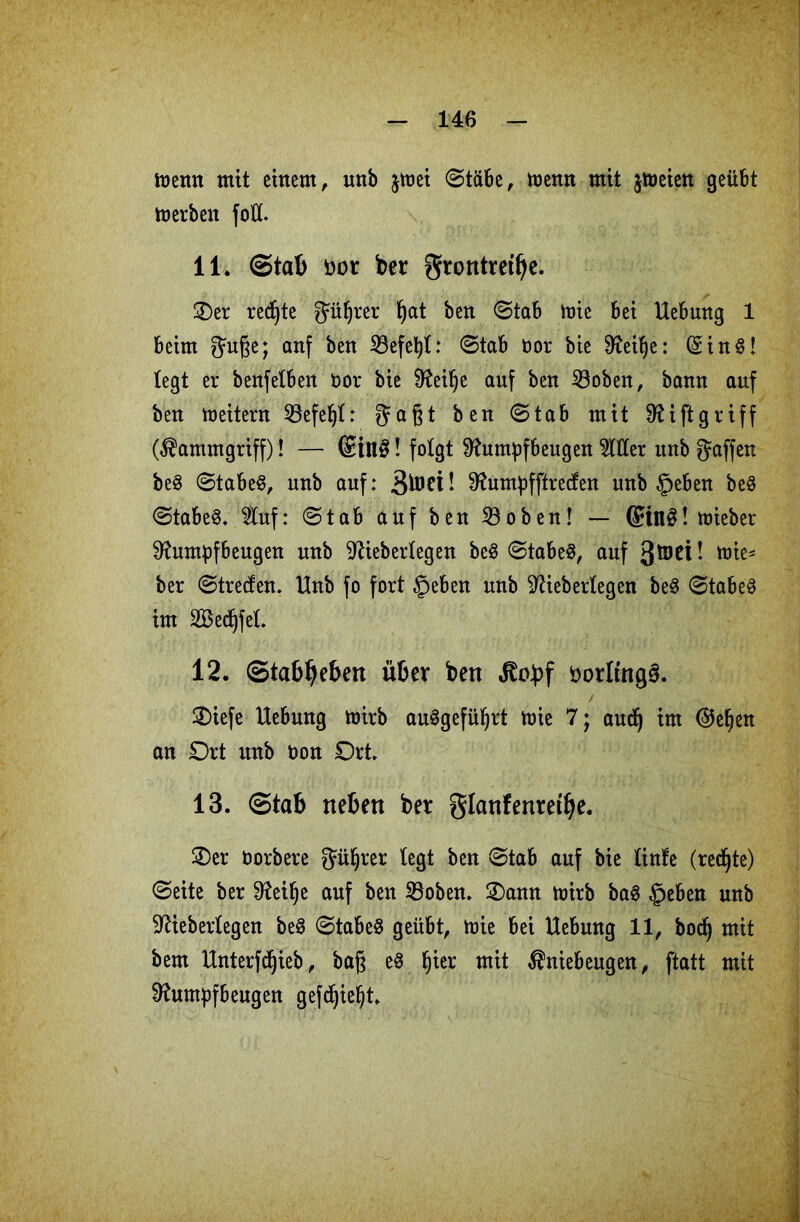 memt mit einem, unb $mei Stäbe, memt mit jmeien geübt merben fo& 11. Stab üot ber grontretfye. Oer redete güljrer bat ben Stab mie bei Hebung 1 beim guße; anf ben iBefe^t: Stab t>or bie 9?ei^e: (Sin8! legt er benfetben fcor bie Reilje auf ben 23oben, bann auf ben Leitern 53efe^I: gaßt ben Stab mit Riftgriff (Kammgriff)! — (£in§! folgt Rumpfbeugen Witter unb gaffen be3 Stabe§, unb auf: Rumpfftrecfen unb §eben be3 Stabe8. 2tuf: Stab auf ben Söoben! — @in$! lieber Rumpfbeugen unb Riebertegen be3 Stabe§, auf ! mie- ber ©treten. Unb fo fort §eben unb Rieberlegen be3 Stabet im 2Bedjfe(. 12. Stabilen über ben Kobf botltngS. Oiefe Hebung mirb au§gefüljrt mie 7; audj im ©eben an Ort unb oon Ort. 13. Stab neben bet glanfentetlje. Oer öorbere güljrer (egt ben Stab auf bie (inte (redjte) Seite ber Reifje auf ben S3oben. Oann mirb ba§ §eben unb Rieberlegen be3 Stabes geübt, mie bei Hebung 11, bod) mit bem Unterfdjieb, baß eS §ier mit Kniebeugen, ftatt mit Rumpfbeugen gefd)iel)t.